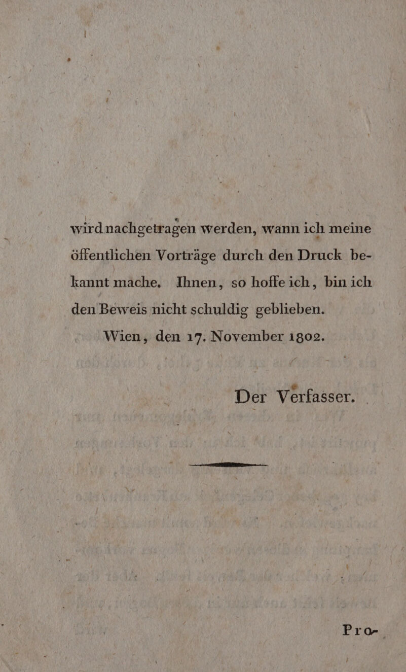 wird nachgetragen werden, wann ich meine öffentlichen Vorträge durch den Druck be- kannt mache, Ihnen, so hoffeich, bin ich den Beweis nicht schuldig geblieben. Wien, den 17. November 1802. ® Der Verfasser.