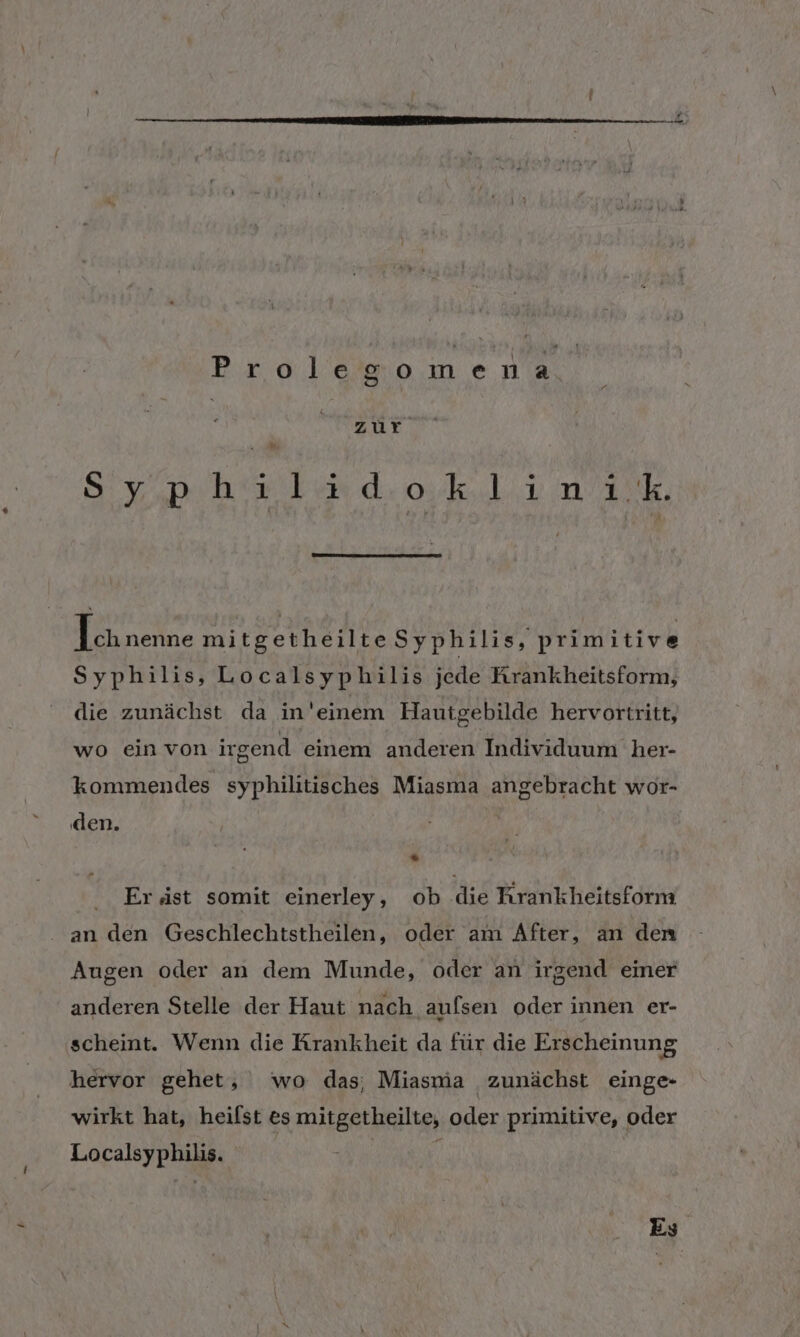 Brolegomena, zur av, hi kind. oki nik Eh nenne mitgetheilteSyphilis, prim itive Syphilis, Localsyphilis jede Kırankheitsform, die zunächst da in'einem Hautgebilde hervortritt, wo einvon irgend einem anderen Individuum her- kommendes syphilitisches Miasma angebracht wor- den. . Eräst somit einerley, ob die Krankheitsform an den Geschlechtstheilen, oder am After, an den Augen oder an dem Munde, oder an irgend emer anderen Stelle der Haut nach aufsen oder innen er- scheint. Wenn die Krankheit da für die Erscheinung hervor gehet, wo das; Miasmia zunächst einge- wirkt hat, heifst es mitgetheilte, oder primitive, oder Localsyphilis. | Es