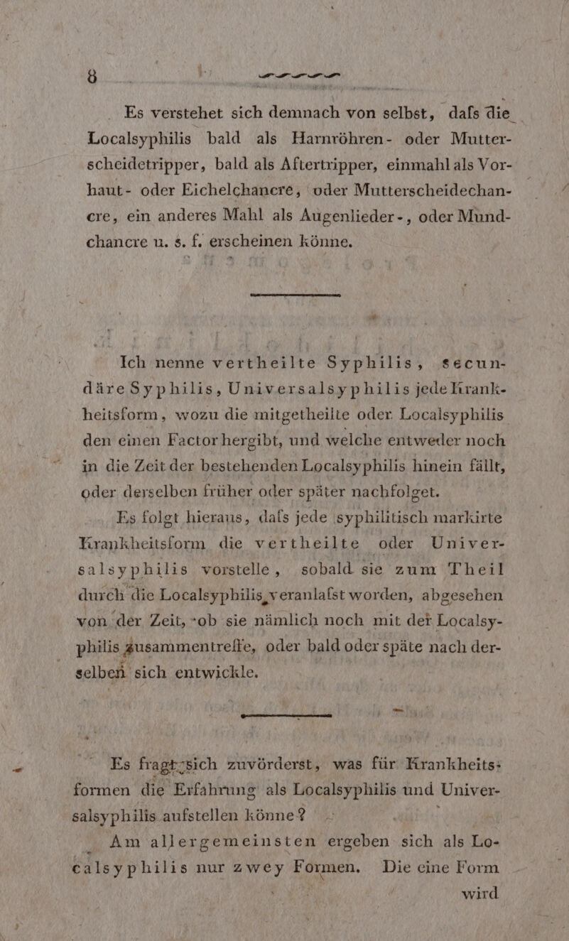 8 ; De a de u Es verstehet sich demnach von selbst, dafs die Localsyphilis bald als Harnröhren- oder Mutter- scheidetripper, bald als Aftertripper, einmahl als Vor- haut- oder Eichelchanere, vder Mutterscheidechan- cre, ein anderes Mahl als Augenlieder-, oder Mund- chancre u. s. f. erscheinen könne. Ich nenne verkheilte Syphilis, secun- däreSyphilis, Universalsyphilis jede hrank- heitsfiorm, wozu die mitgetheilte oder Localsyphilis. den einen Factorhergibt, und Welche entweder noch in die Zeit der bestehenden Localsyphilis hinein fällt, oder derselben früher oder später nachfolget. Es folgt hieraus, dafs jede syphilitisch markirte Krankheitsform die vertheilte ‚oder Univer- salsy philis vorstelle , sobald sie zum Theil dur ch die Localsyphilis, veranlalst worden, abgesehen von ‘der Zeit, “ob sie nämlich noch mit def Localsy- philis Zusammentreite, oder bald oder späte nach der- selben. sich entwickle. Es fragt sich zuvörderst, was für Krankheits: formen die Erfahrung als Localsyphilis und ‚Univer- salsyphilis aufstellen könne ? Am allergemeinsten ergeben sich als Lo- calsyphilis nur zwey Formen. Die eine Form ; wird