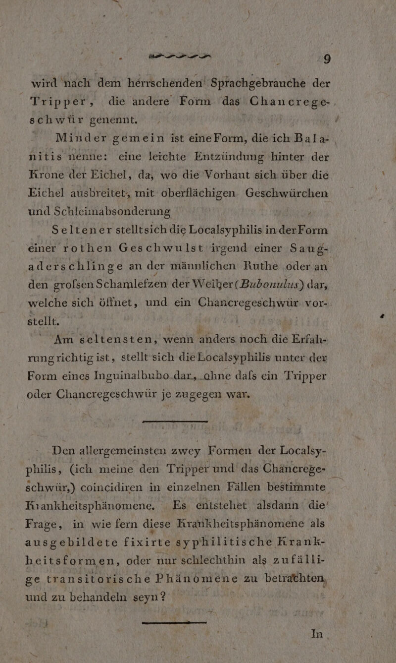 “ Pr wird nach dem herrschenden‘ Sprachgebräuche der Tripper, die andere Form das Chancrege-, schwür genennt. | Minder gemein ist eineForm, dieich Bala- nitis nenne: eine leichte Entzündung hinter der Krone der Eichel, da, wo die Vorhaut sich über die Eichel ausbreitet, mit oberflächigen. Geschwürchen und Schleimabsonderung Seltener stelltsich die Localsyphilis inder Form einer rothen Geschwulst irgend einer Saug- aderschlinge an der männlichen Ruthe oder an den grofsen Schale der Weiber( Bubonulus) dar, welche sich ölfnet, und ein Chancregeschwür vor-. stellt. | Am seltensten, wenn anders noch die Erfah- rungrichtig ist, stellt sich die Localsyphilis unter der Form eincs Inguinalbubo.dar,.ohne dafs ein Tripper oder Chancregeschwür je zugegen war. ‚Den allergemeinsten zwey Formen der Localsy- philis, (ich meine den Tripper und das Chancrege- $ schwür,) coincidiren in einzelnen Fällen bestimmte Kıankheitsphänomene. Es entstehet alsdann die’ Frage, in wie fern diese Krankheitsphän omene als ausgebildete fixirte syphilitische Arank- heitsformen, oder nur schlechthin als zufälli- ge trans itorische Phänomene zu betrathten, und zu behandeln seyn? In.