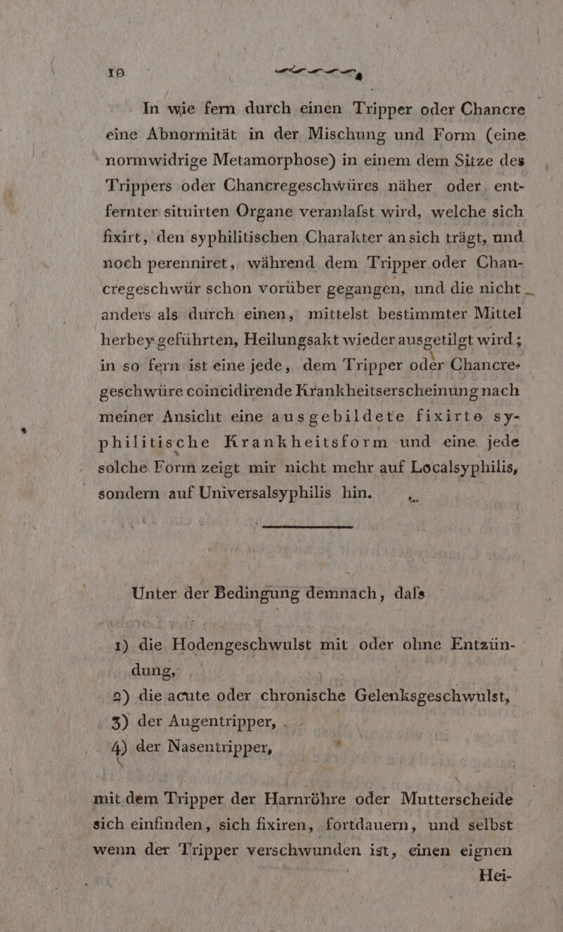 In wie fern durch einen Tripper oder Chancre eine Abnormität in der Mischung und Form (eine normwidrige Metamorphose) in einem dem Sitze des Trippers oder Chancregeschwüres näher oder. ent- fernter situirten Organe veranlafst wird, welche sich fixirt, den syphilitischen Charakter ansich trägt, und noch perenniret,. während dem Tripper oder Chan- cregeschwür schon vorüber gegangen, und die nicht _ anders als durch einen, mittelst bestimmter Mittel | herbey geführten, Heilungsakt wieder ausgetilgt wird; in so fern ist eine jede, dem Tripper oder Chancre- geschwüre coincidirende Rrankheitserscheinungnach meiner Ansicht eine ausgebildete fixirte sy- philitische Krankheitsform und eine jede solche Form zeigt mir nicht mehr auf Localsyphilis, sondern auf Universalsyphilis hin. ” Unter der Bedingung demnach, dafs ı) die Hodengeschwulst mit oder ohne Entzün- dung, ati, 2) die acute oder chronische Gelenksgeschwulst, 3) der Augentripper, . | 4) der Nasentripper, \ mit dem Tripper der Harnröhre oder Mutterscheide sich einfinden, sich fixiren, fortdauem, und selbst wenn der Tripper verschwunden ist, einen eignen ( Hei-