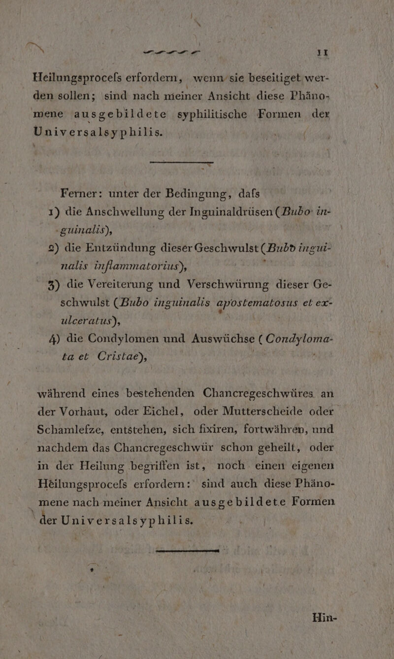 Heilungsprocels erfordern, wenn sie beseitiget wer- den sollen; sind nach meiner Ansicht diese Phäno- mene ausgebildete syphilitische Formen dex Universalsyphilis. Ferner: unter der Bedingung, dafs ı) die Anschwellung der Inguinaldrüsen (Bubo: in- -guinalis), 2) die Entzündung dieser Geschwulst ( Bub® ingur- nalis inflammatorius), a 3) die Vereiterung und Verschwürung dieser Ge- schwulst (Bubo inguinalis apostematosus et ex- ulceratus), 4) die Condylomen und Auswüchse ne ta et Cristae), während eines bestehenden Chancregeschwüres an der Vorhaut, oder Eichel, oder Mutterscheide oder Schamlefze, entstehen, sich fixiren, fortwähren, und nachdem das Chancregeschwür schon geheilt, oder in der Heilung begriffen ist, noch einen eigenen Heilungsprocefs erfordern: sind auch diese Phäno- _ mene nach meiner Ansicht ausgebildete Formen ‘der Universals yphilis. e » Hin-