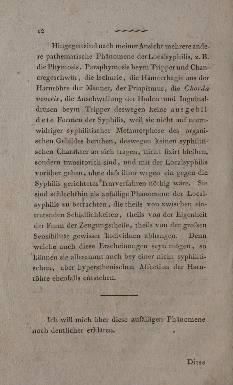 ; en Hingegen sind.nach meiner Ansicht mehrere ande- ‚re pathematische Phänomene derLocalsyphilis, z.B. diePhymosis, Paraphymosis beym Tripper und Chan- cregeschwür, die Ischurie, die Hämorrhagie aus der Harnröhre der Männer, der Priapismus, die Chorda- veneris, die Anschwellung der Hoden und Inguinal- drüsen beym’ Tripper deswegen keine ausgebil- dete Formen der Syphilis, weil sie nicht auf norm- widriger syphilitischer Metamorphose des organi- schen Gebildes beruhen, deswegen keinen :syphiliti- schen Charakter an sich tragen, nicht fixirt bleiben, sondern transitorich sind, und mit der Localsyphilis vorüber gehen, ohne dafs ihrer wegen ein gegen die Syphilis gerichtetds Kurverfahren nöthig wäre. Sie sind schlechthin als zufällige Phänomene der Local- syphilis zu betrachten‘, die theils von zwischen ein- tretenden Schädlichkeiten, theils von der Eigenheit der Form der Zeugungstheile, theils von der grolsen Sensibilität gewisser Individuen 'abhangen. Denn ‘welche auch diese Erscheinungen seyn mögen, so können sie allesammt auch bey einer nicht syphiliti- schen, aber hypersthenischen Affection der Harn- röhre ebenfalls entstehen. Ich will mich über diese zufälligen Phänomene 'noch deutlicher erklären. ü