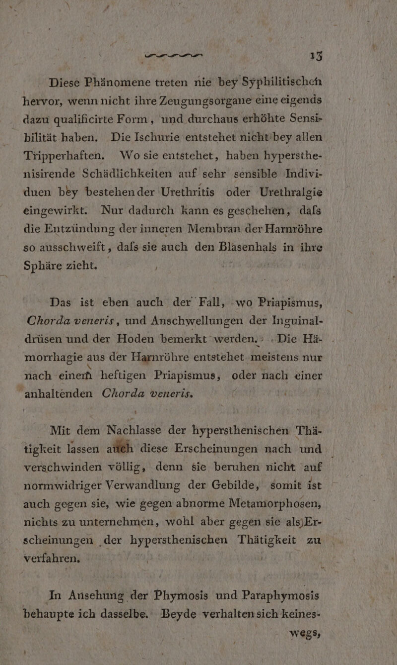 Diese Phänomene treten nie bey Syphilitischeh hervor, wenn nicht ihre Zeugungsorgane eine eigends dazu qualificirte Form, und durchaus erhöhte Sensi- bilität haben. Die Ischurie entstehet nicht'bey allen Tripperhaften. Wo sie entstehet, haben hypersthe- nisirende Schädlichkeiten auf sehr sensible Indivi- duen bey bestehender Urethritis oder Urethralgie eingewirkt. Nur dadurch kann es geschehen, dals die Entzündung der inneren Membran der Harnröhre so ausschweift, dafs sie auch den Bläsenhals in ihre Sphäre zieht. | Das ist eben auch der Fall, ‘wo Priapismus, Chorda veneris, und Anschwellungen der Inguinal- drüsen und der Hoden bemerkt ‘werden. : Die Hä- morrhagie aus der Harnröhre entstehet meistens nur nach einer heftigen Priapismus, DER nach einer anhaltenden Chorda veneris. Mit dem Nachlasde' der hypersthenischen Thä- tigkeit lassen atleh diese Erscheinungen nach und verschwinden völlig, denn sie beruhen nicht auf normwidriger Verwandlung der Gebilde, somit ist auch gegen sie, wie gegen abnorme Metamorphosen, nichts zu unternehmen, wohl aber gegen sie als)Er- scheinungen ‚der ee ash Thätigkeie zu verfahren. Ä | In Ansehung der Phymosis und Paraphymosis behaupte ich dasselbe. Beyde verhaltensich keines- | wegs,