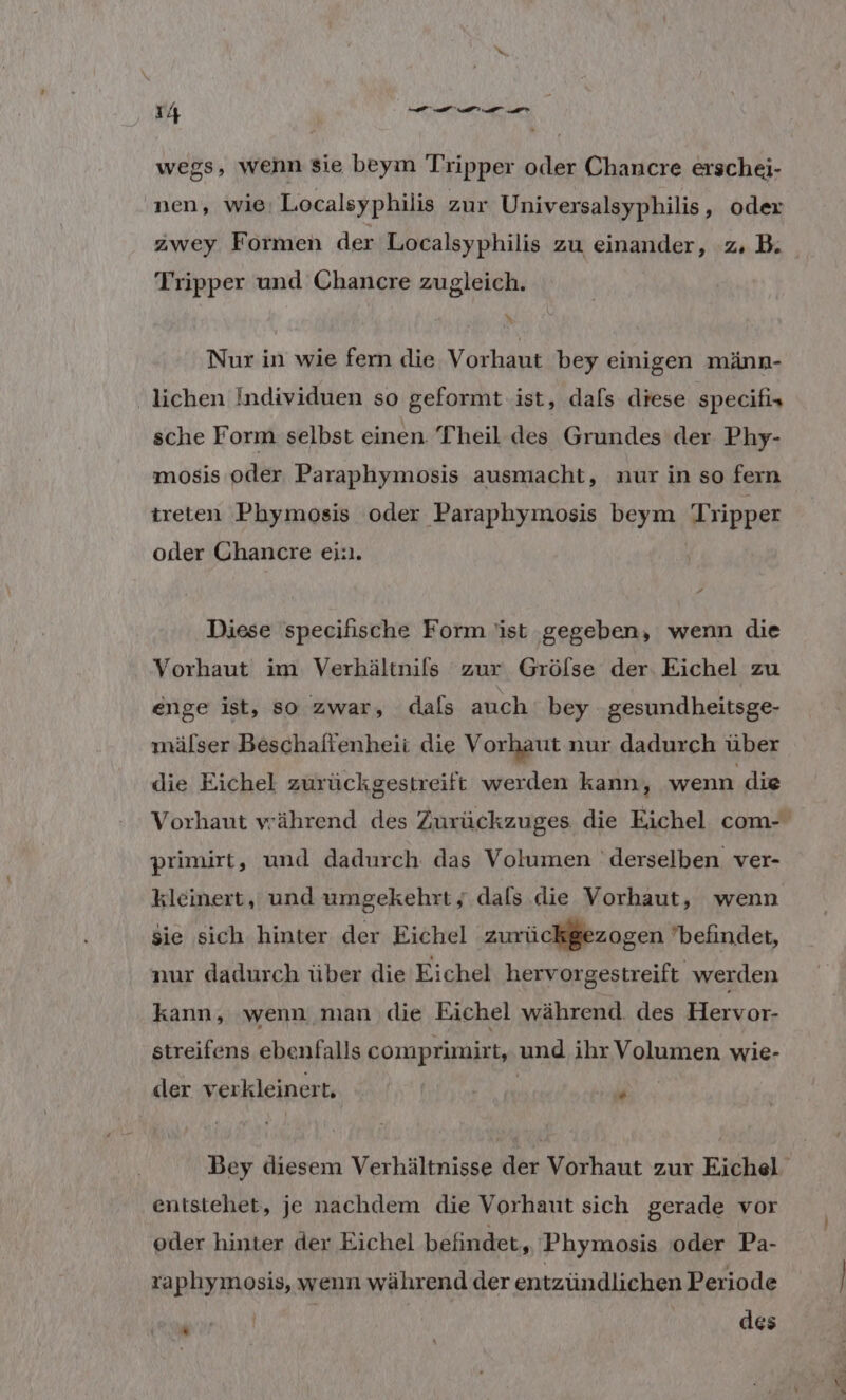 wegs, wenn sie beym Tripper oder Chancre erschei- nen, wie: Localsyphilis zur Universalsyphilis, oder Tripper und Chancre zugleich. \ Nur in wie fern die Vorhaut bey einigen männ- lichen Individuen so geformt ist, dafs diese specifis sche Form selbst einen. Theil des Grundes der Phy- mosis oder Paraphymosis ausmacht, nur in so fern treten Phymosis oder Paraphymosis beym Tripper oder Chancre ei:ı. Diese specifische Form ist gegeben, wenn die Vorhaut im Verhältnils zur Grölse der. Eichel zu enge ist, so zwar, dals auch bey gesundheitsge- mälser Beschaffenheit die Vorhaut nur dadurch über die Eichel zurückgestreift werden kann, wenn die primirt, und dadurch das Volumen derselben ver- Kleinert, und umgekehrt y.dals .die Vorhaut, wenn $ie sich hinter der Eichel zurückgezogen befindet, nur dadurch über die Eichel hervorgestreift werden kann, wenn man .die Eichel während. des iron streifens ebenfalls comprimirt, und ihr Volumen wie- der verkleiner L u entstehet, je nachdem die Vorhaut sich gerade vor oder hinter der Eichel beiindet, Phymosis oder Pa- zaphymosis, wenn während der entzündlichen Periode | Ä des *