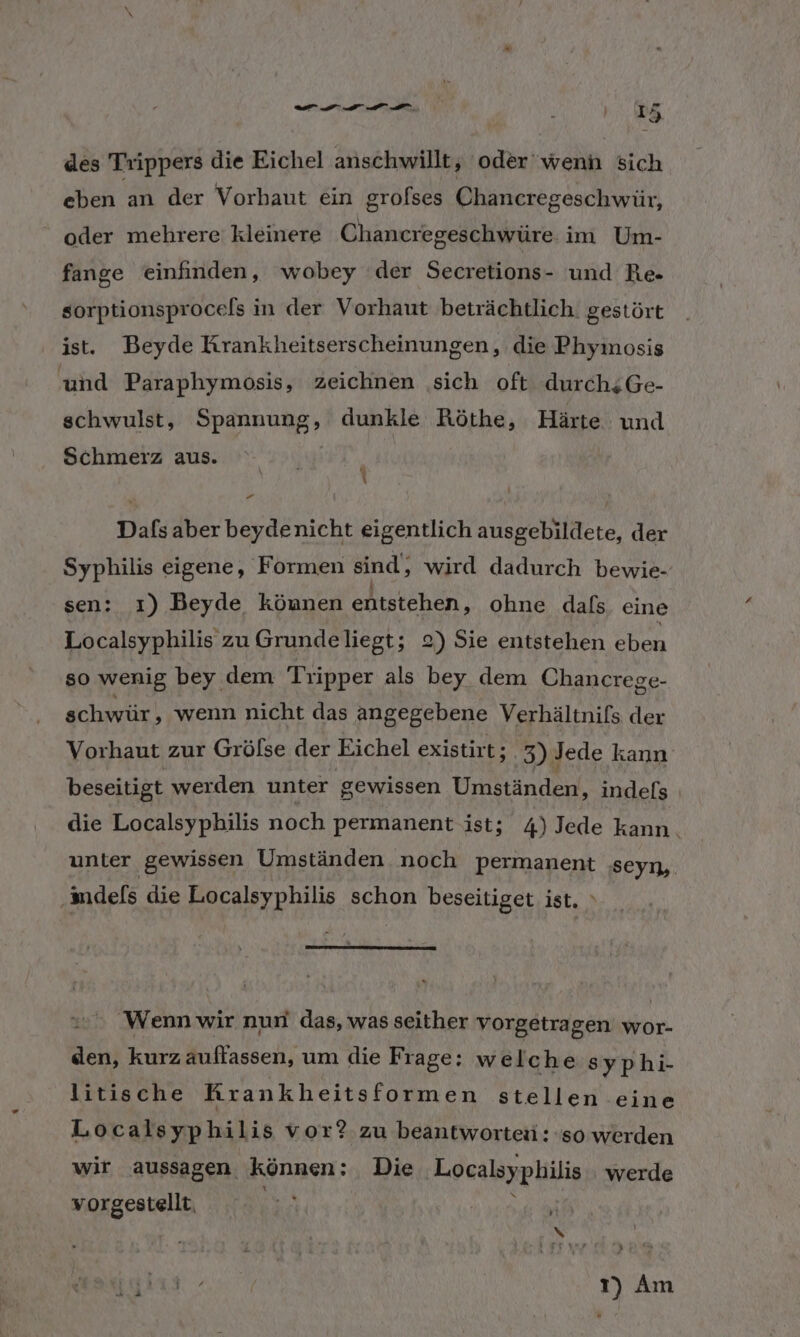 un DIA \ j I t Fe des Trippers die Eichel anschwillt, oder'wenn sich eben an der Vorhaut ein grofses Chancregeschwür, oder mehrere: kleinere Chancregeschwüre im Um- fange einfinden, wobey der Secretions- und Re- sorptionsprocels in der Vorhaut beträchtlich. gestört ist. Beyde Krankheitserscheinungen, die Phymosis und Paraphymosis, zeichnen sich oft durchiGe- schwulst, Spannung, dunkle Röthe, Härte und Schmerz aus. “ x 1) 4 Dafs aber beydenicht eigentlich ausgebildete, der Syphilis eigene, Formen sind, wird dadurch bewie- sen: ı) Beyde können entstehen, ohne dafs. eine Localsyphilis zu Grundeliegt; 2) Sie entstehen En so wenig bey dem Tripper als bey dem Chancrege- schwür, wenn nicht das angegebene Verhältnifs der Vorhaut zur Grölse der Eichel existirt; 3) Jede kann beseitigt werden unter gewissen Umständen, indels die Localsyphilis noch permanent ist; 4) Jede kann. unter gewissen Umständen noch permanent seyn,. ‚indefs die Localsyphilis schon beseitiget ist. Wenn wir nun das, was seither vorgetragen wor- den, kurz auffassen, um die Frage: welche syphi- litische Rrankheitsformen stellen eine Localsyphilis vor? zu beantworten: so werden wir aussagen können; Die Localsyphilis werde vorgestellt. ; uf N A WORUM 1) Am