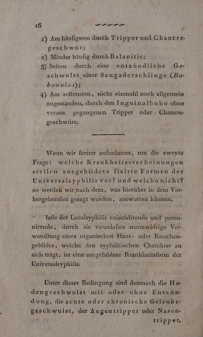 1 1) Am häufigsten durch Tripper und Chancre- | geschwür; ; 2) Minder häufig durch Balanitis; z) Selten .durch eine en tzündliche Ge schwulst einer Saugaderschlinge.(Bu- bonulus); 4) Am seltensten, nicht einmahl noch allgemein zugestanden, durch den Inguinalbubo ohne voraus gegangenen Tripper oder Chancre- ges chwüre., Wenn wir ferner aufnehmen, um’ die zweyte Frage: welche Krankheitsers cheinungen stellen ausgebildete fixirte Formen der Universalsyphilis vor? und welchenicht? so werden wir nach dem, was hierüber in dem Vor- hergehenden gesagt worden, antworten können. “ Jede der Localsyphilis coincidirende und peren- nirende, durch sie veranlalste normwidrige Ver-. wandlung eines organischen Haut- oder Knochen- gebildes, welche den syphilitischen Charakter an sich trägt, ist eine ausgebildete 'Arankheitsform der Universalsyphilis. Unter dieser Bedingung sind demnach die Ho- dengeschwulst mit oder ohne Entzün- dung, dieacute oder chronische Gelenks- geschwulst, der Augentripper oder Nasen- N . trippen, ! f s