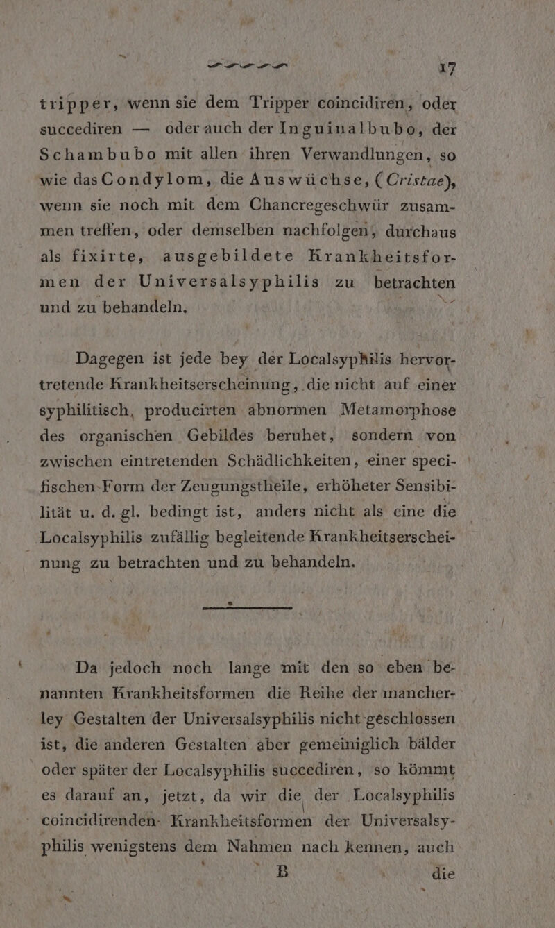 tripper, wenn sie dem Tripper coincidiren, oder succediren — oderauch der Inguinalbubo, der Schambubo mit allen ihren Verwandlungen, so wie das Condylom, die Auswüchse, (Cristae), wenn sie noch mit dem Chancregeschwür zusam- men treffen, oder demselben nachfolgen ,„ durchaus als fixirte, ausgebildete Krankheitsfor- men der Universalsyphilis zu betrachten N und zu behandeln. Dagegen ist jede bey der Localsyphilis hervor- tretende Krankheitserscheinung, die nicht auf einer syphilitisch, producirten abnormen Metamorphose des organischen Gebildes beruhet, sondern von zwischen eintretenden Schädlichkeiten, einer speci- fischen-Form der Zeugungstheile, erhöheter Sensibi- lität u. d. gl. bedingt ist, anders nicht als eine die ‚Localsyphilis zufällig begleitende Krankheitserschei- nung zu betrachten und zu behandeln. Da jedoch noch lange mit den so ‚eben be- nannten Rrankheitsformen die Reihe der mancher- ley Gestalten der Universalsyphilis nicht geschlossen ist, die anderen Gestalten aber gemeiniglich bälder _ oder später der Localsyphilis succediren, so kömmt es darauf an, jetzt, da wir die der Localsyphilis coincidirenden- Krankheitsformen der Universalsy- philis wenigstens dem Nahmen nach kennen, auch (n | die -