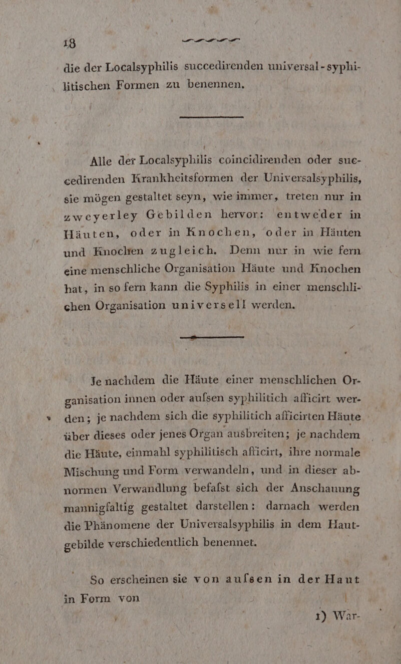 die der Localsyphilis succedirenden universal-syphi- litischen Formen zu benennen, Alle der Localsyphilis coincidirenden oder sue- cedirenden Krankheitsformen der Universalsyphilis, sie mögen gestaltet seyn, wieimmer, treten nur in zweyerley Gebilden hervor: entweder in UHäuten, oder in Knochen, oder in Häuten und Knochen zugleich. Denn nur in wie fern eine menschliche Organisation Häute und Knochen hat, in so fern kann die Syphilis in einer menschli- chen Organisation universe ll werden. nm Jenachdem die Häute einer menschlichen Or- ganisation innen oder aufsen syphilitich afficirt wer- den; je nachdem sich die sypbilitich alficirten Häute über dieses oder jenes Organ ausbreiten; je een, die Häute, einmahl syphilitisch afticirt, ihre normale Mischung und Form verwandeln, und in dieser ab- normen Verwandlung befafst sich der Anschauung mannigfaltig gestaltet darstellen: darnach werden die Phänomene der Universalsyphilis in dem Haut- gebilde verschiedentlich benennet. So erscheinen sie von aulsen in der Haut in Ferm von | | |