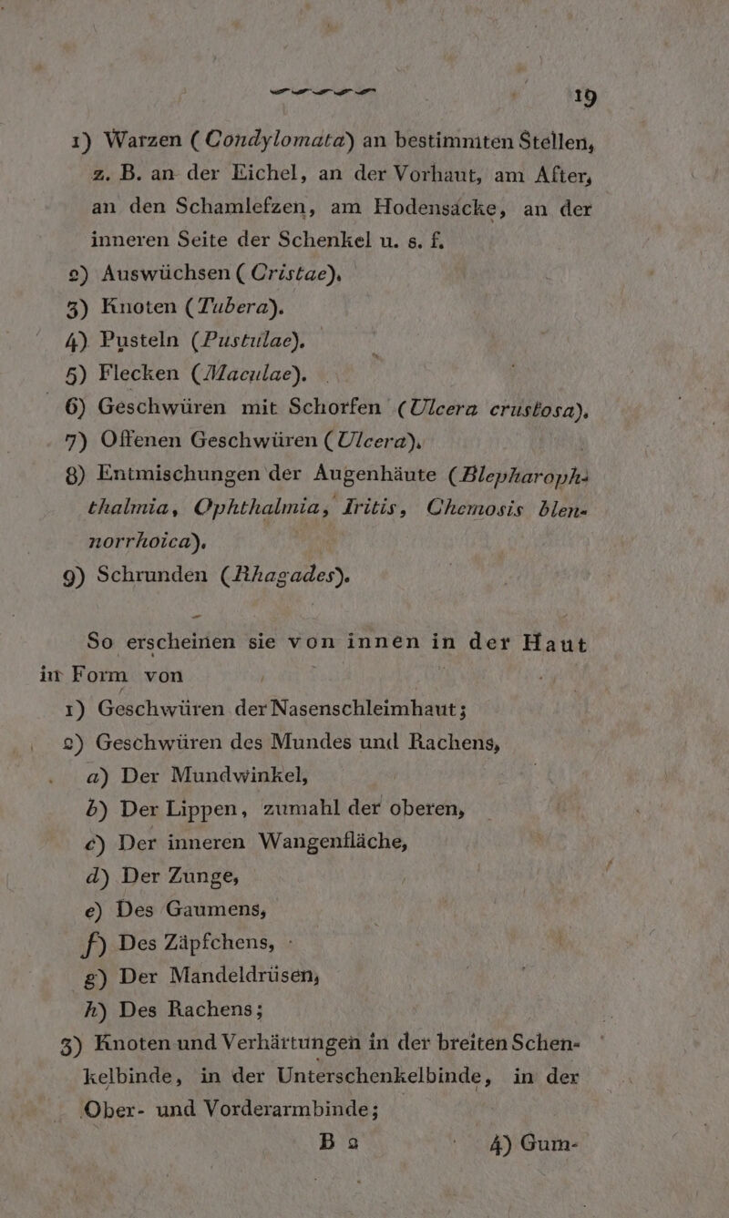 1) Warzen ( Condylomata) an bestimniten Stellen, 2. B. an der Eichel, an der Vorhaut, am After, an den Schamlefzen, am Hodensäcke, an der inneren Seite der Schenkel u. s. £. 2) Auswüchsen ( Cristae), 3) Knoten (Tubera). 4) Pusteln (Pustulae). 5) Flecken (Maculae), 6) Geschwüren mit Schorfen (Ulcera crustosa), 7) Offenen Geschwüren (Ulcera), 8) Entmischungen der Augenhäute (Blepkarapha thalmia, Ophthalmia, Iritis, Chemosis blen= . norrhoica), 9) Schrunden rede So ch sie voninnenin der Haut ir Form von 1) Ges chwüren der Nasenschleimhaut; 2) Geschwüren des Mundes und Rachens, a) Der Mundwinkel, 5b) Der Lippen, zumahl der oberen, €) Der inneren Wangenfläche, d) Der Zunge, e) Des Gaumens, PA Des Zäpfchens, - g) Der Mandeldrüsen, h) Des Rachens; 3) Knoten und Verhärtungen in der breiten Schen- kelbinde, in der Unterschenkelbinde, in der Ober- und Vorderarmbinde; Bas 4) Gum-