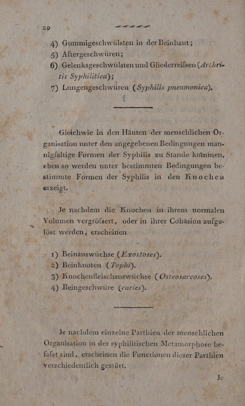 4) Gummigeschwülsten in der Beinhaut; 5) Aftergeschwüren; 6) Gelenksgeschwülsten und Gliederreiflsen (Arthri- tis Syphilitica); vB) Lungengeschwüren (Syphilis pneumonica), ' . ‚Gleichwie in den Häuten der menschlichen Or- ganisation unter den angegebenen Bedingungen man- nigfaltige Formen der Syphilis zu Stande kommen, eben so werden unter ‚bestimmten Bedingungen be- stimmte Formen der Syphilis in den Knochen erzeigt. Je nachdem die Knochen in'ihrem normalen Volumen vergrölsert, oder in ihrer Cohäsion aufge- löst werden, erscheinen 1) Beinauswüchse (Exostoses). 2) Beinknoten (Tophi). 3) Knochenfleischauswüchse (Osteosarcoses). 4) Beingeschwüre (earies). a Je nachdem einzelne Parthien der menschlichen Organisation in der syphilitischen Metamorphose be- falst sind, erscheinen die Functionen dieser Parthien. verschiedentlich gestört. Je