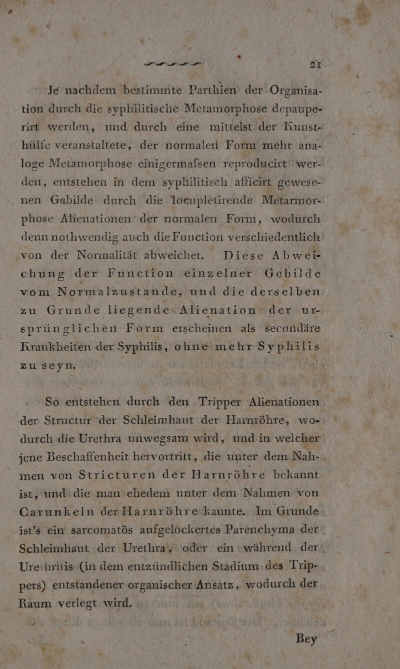 Je nachdem bestimmte Parthien! der Organisa- tion durch die syphilitische Metamorphose depaupe- rirt werden, und durch eine mittelst der Kunst- hülfe veranstaltete, der‘ normaler Form mehr ana- loge Metamorphose einigermafsen reproducirt wer- den, entstehen in dem syplilitisch alliewt gewese- nen Gebilde durch die loenpletirende Metarmor- phose Alienationen' der normalen Form, wodurch denn nothwendig auch die Function verschiedentlich von der Normalität abweichet. Diese Abwer chung der Function einzelner Gebilde wei, Non Foruish ah de, und die derselben zu Grunde liegende. Alienation der ur- sprünglichen Form erscheinen als secundäre Krankheiten der Syphilis, ohne mehr Syphi 1: 15 zu seyn. r durch die Urethra unwegsam wird, und in welcher men von Stricturen der Harnröhre bekannt ist, und’ die man ehedem unter dem Nahmen von ist’s ein‘ sarcomatös aufgelöckertes Parenchyma der Urethritis (in dem entzündlichen Stadium:des Trip- pers) entstandener organischer Ansatz, wodurch der Raum verlegt wird. | 2 | Bey