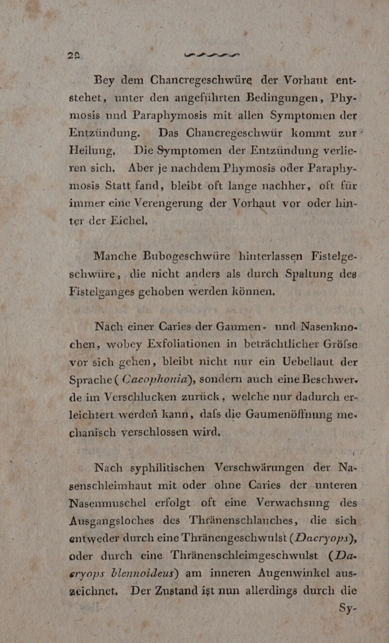 Bey dem Chancregeschwüre der Vorhaut ent- stehet, unter den angeführten Bedingungen, Phy- mosis und Paraphymosis mit allen Symptomen der Entzündung. Das Chancregeschwür kommt zur‘ Heilung, Die Symptomen der Entzündung verlie- ren sich, Aber je nachdem Phymosis oder Paraphy- mosis Statt fand, bleibt oft lange nachher, oft für immer eine Verengerung der Vorhaut vor oder hin- ter der Eichel, | | Manche Bubogeschwüre hinterlassen Fistelge- schwüre, ‚die nicht anders als durch Spaltung des Fistelganges gehoben werden können, Nach einer Caries der Gaumen- und Nasenkno- chen, wobey Exfoliationen in beirächtianne Grölse vor sich gehen, bleibt nicht nur ein Uebellaut der Sprache ( Cacophonia), sondern auch eine Beschwer, de im Verschlucken zurück, welche nur dadurch er- leichtert werden kann, dafs die Gaumenöflnung me- chanisch verschlossen wird, \ ! Nach syphilitischen Verschwärungen der Na- senschleimhaut mit oder ohne Caries der unteren Nasenmuschel erfolgt oft eime Verwachsung des Ausgangsloches des Thränenschlauches, die sich entweder durch eine Thränengeschwulst (Daeryops), oder durch eine Thränenschleimgeschwulst (Da- eryops blennoideus) am inneren Augenwinkel aus- zeichnet, Der Zustand ist nun allerdings durch die | Sy-