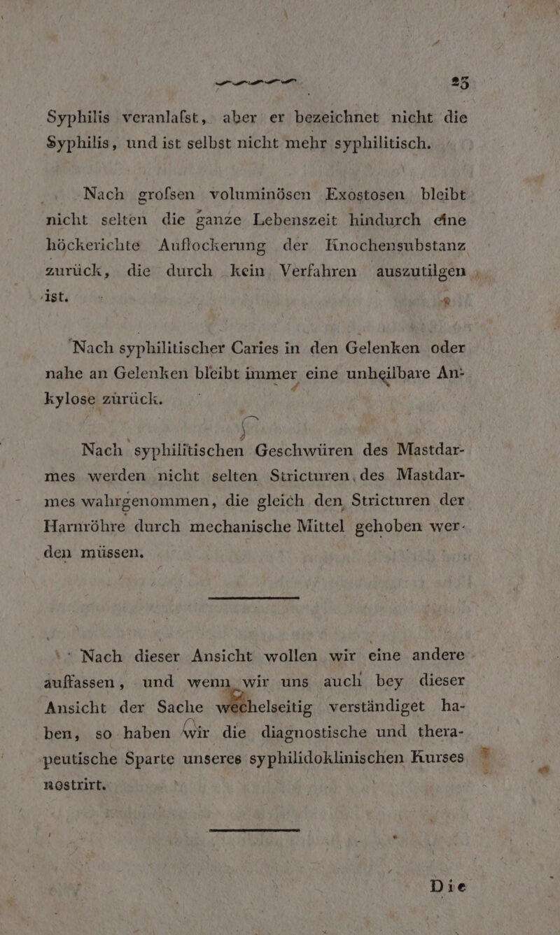 ER 25 Syphilis veranlalst, aber er bezeichnet nicht die Syphilis, und ist selbst nicht mehr syphilitisch. Nach grofsen voluminösen Exöstosen bleibt nicht selten die ganze Lebenszeit hindurch eine höckerichte Auflockerung der Kinnochensubstanz zurück, die durch kein. Verfahren auszutilgen | f 1 L;: 7 A ‘Nach syphilitischer Caries in den Gelenken oder nahe an Gelenken bleibt immer eine unheilbare An- kylose zurück. Si f Nach syphilitischen Geschwüren des Mastdar- mes werden nicht selten Strieturen.des Mastdar- mes wahrgenommen, die gleich den, Striceturen der Harnröhre durch mechanische Mittel gehoben wer- den müssen. ‘ Nach dieser Ansicht wollen wir eine andere auffassen, und wenn wir uns auch bey dieser Ansicht der Sache wechelseitig verständiget ha- ben, so haben Anir die diagnostische und thera- ‚peutische Sparte unseres syphilidoklinischen Rurses nöstrirt.