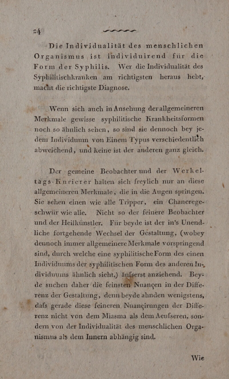 er, a Die Individualität des menschlichen Organismus ist individuirend für die Form der Syphilis. Wer die Individualität des Syphilitischkranken am richtigsten heraus hebt, macht die richtigste Diagnose. Wenn sich auch in Ansehung derallgemeineren Merkmale gewisse syphilitische Krankheitsformen noch so ähnlich sehen, so sind sie dennoch bey je- dem Individuum von Einem Typus verschiedentlich } E » b £ . l abweichend, und keine ist der anderen ganz gleich. Der gemeine Beobachter und der Werkel- tags-Kiunrierer halten sich freylich nur an diese allgemeineren Merkmale, die in die Augen springen. Sie sehen einen wie alle Tripper, ein 'Chanerege- und der Heilkünstler. Für beyde ist der in’s Unend- liche fortgehende Wechsel der Gestaltung, (wobey dennoch immer allgemeinere Merkmale vorspringend sind, durch welche eine syphilitischeForm des einen Individuums der syphilitischen Form des anderen In-, dividuums ähnlich sieht,) ä erst anziehend. Bey: de suchen daher’die feinste Nuancen in der Diife- renz der Gestaltung, denn beyde ahnden wenigstens, dals gerade diese feineren Nuangirungen der Diffe- renz nicht von dem Miasma als dem Aeufseren, son- dern von der Individualität des menschlichen Organ \ nismus als dem Innern abhängig sind. Wie