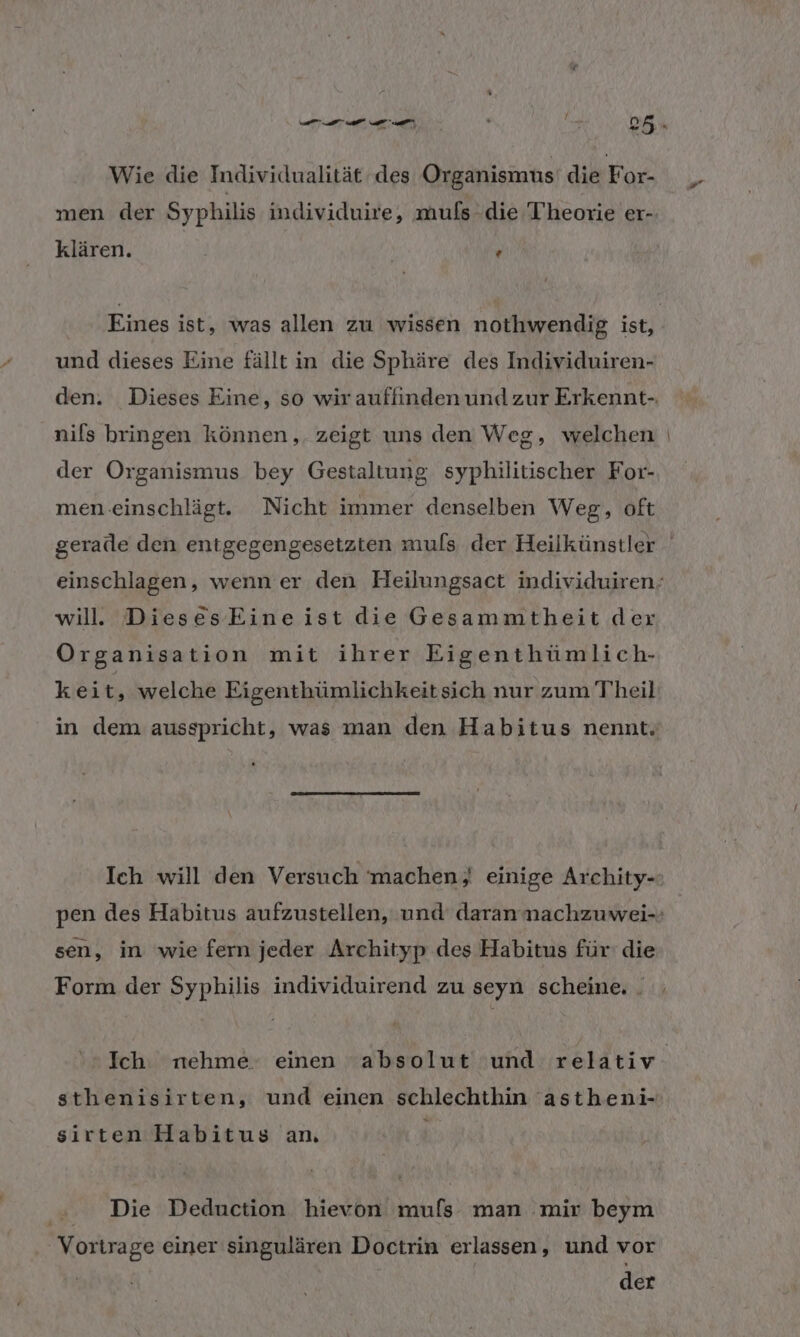 Wie die Individualität des Organismus’ die For- men der Syphilis individuire, muls die Theorie er- klären. . f 4 Eines ist, was allen zu wissen nothwendig ist, und dieses Eine fällt in die Sphäre des Individuiren- nils bringen können, zeigt uns den Weg, welchen der Organismus bey Gestaltung syphilitischer For- men-einschlägt. Nicht immer denselben Weg, oft will. DiesesEine ist die Gesammtheit der Organisation mit ihrer Eigenthümlich- keit, welche Eigenthümlichkeitsich nur zum Theil in dem ausspricht, was man den Habitus nennt. Ich will den Versuch machen; einige Archity- sen, in 'wie fern jeder Archityp des Habitus für: die Form der Syphilis individuirend zu seyn scheine. . sthenisirten, und einen schlechthin 'astheni- x sirten Habitus an. | Die Deduction hievon mufs man mir beym Vortrage einer singulären Doctrin erlassen, und vor der