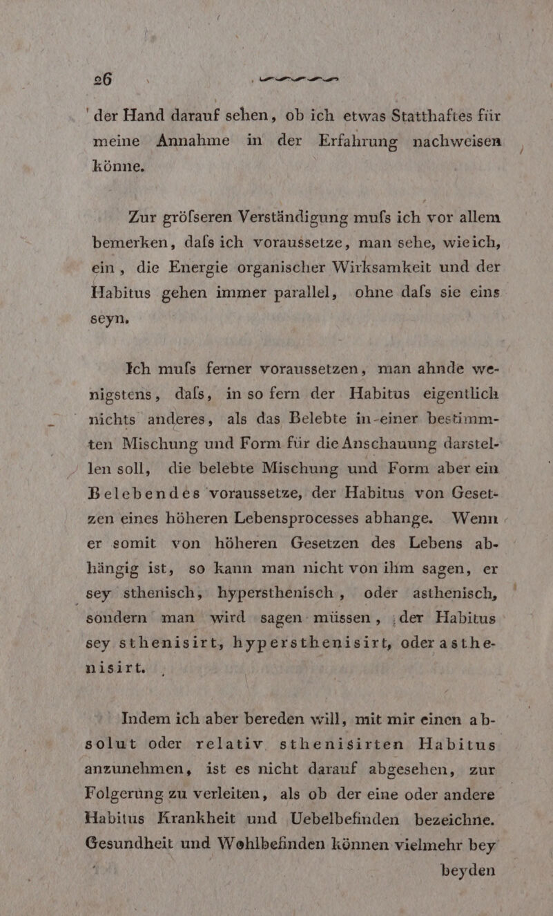 'der Hand darauf sehen, ob ich etwas Statthaftes für meine Annahme in der Erfahrung nachweisen könne. Zur gröfseren Verständigung mufs ich vor allem bemerken, dals ich voraussetze, man sehe, wieich, ein, die Energie organischer Wirksamkeit und der Habitus gehen immer parallel, ohne dals sie eins seyn. Ich muls ferner voraussetzen, man ahnde we- nigstens, dals, inso fern der Habitus eigentlich nichts anderes, als das Belebte in-einer bestimm- ten Mischung und Form für die Anschauung darstel- len soll, die belebte Mischung und Form aber ein Belebendes voraussetze, der Habitus von Geset- zen eines höheren Lebensprocesses abhange. Wenn. er somit von höheren Gesetzen des Lebens ab- hängig ist, so kann man nicht von ihm sagen, er sey sthenisch, hypersthenisch, oder asthenisch, sondern man wird ‘sagen müssen ‚„;der Habitus sey sthenisirt, hypersthenisirt, oder asthe- nisirt. Indem ich aber bereden will, mit mir einen ab- solut oder relativ sthenisirten Habitus. anzunehmen, ist es nicht darauf abgesehen, zur Folgerung zu verleiten, als ob der eine oder andere Habitus Krankheit und Uebelbefinden bezeichne. Gesundheit und Wehlbefinden können vielmehr bey beyden