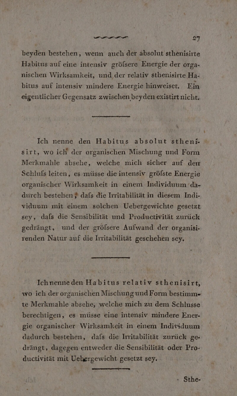 beyden bestehen, wenn auch der absolut sthenisirte Habitus auf eine intensiv grölsere ‚Energie der orga- nischen Wirksamkeit, und,der relativ sthenisirte Ha- bitus auf intensiv mindere Energie hinweiset. Ein | eigentlicher Gegensatz zwischen beyden existirt nicht. Ich nenne den Habitus absolut stheni. sirt, wo ich der organischen Mischung und Form Merkmahle absehe, welche mich sicher auf den Schlufs leiten, es-müsse die intensiv grölste Energie organischer Wirksamkeit in einem Individuum ’da- durch bestehen } dafs die Irritabilität in diesem Indi- viduum mit einem solchen Uebergewichte gesetzt sey, dafs die Sensibilität und Productivität zurück gedrängt, und der gröfsere Aufwand der organisi- renden Natur auf die Irritabilität geschehen sey, Ichnenneden Habitus relativ sthenisirt, wo ich der organischen Mischung und Form bestimm- te Merkmahle absehe, welche mich zu dem Schlusse berechtigen, es müsse eine intensiv mindere Ener- gie organischer Wirksamkeit in einem Indivsduum dadurch bestehen, dafs die Irritabilität zurück ge- drängt, dagegen entweder die Sensibilität oder Pro- ductivität mit Uehergewicht gesetzt sey. wu use nn « Sthe-