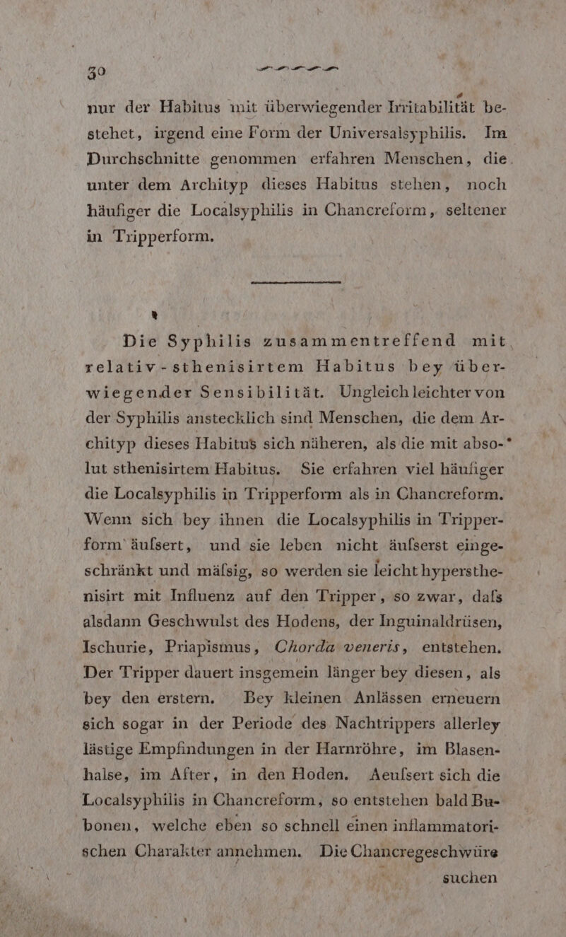 39 De nur der Habitus mit überwiegender ätabilität be- stehet, irgend eine Form der Universalsyphilis. Im Durchschnitte genommen erfahren Menschen, die. unter dem Archityp dieses Habitus stehen, noch häufiger die Localsyphilis in Chancreform , seltener in Tripperform. % Die Syphilis zusammentreffend mit relativ-sthenisirtem Habitus bey über- wiegender Sensibilität. Ungleich leichter von der Syphilis anstecklich sind Menschen, die dem Ar- chityp dieses Habitus sich näheren, als die mit abso- lut sthenisirtem Habitus. Sie erfahren viel häufiger die Localsyphilis in Tripperform als in Chancreform. Wenn sich bey ihnen die Localsyphilis in Tripper- form’ äulsert, und sie leben nicht äufserst einge- schränkt und mäfsig, so werden sie leicht hypersthe- nisirt mit Influenz auf den Tripper , so zwar, dafs alsdann Geschwulst des Hodens, der Inguinaldrüsen, Ischurie, Priapisnus, Chorda veneris, entstehen. Der Tripper dauert insgemein länger bey diesen, als bey den erstern. Bey kleinen Anlässen erneuern sich sogar in der Periode des Nachtrippers allerley lästige Empfindungen in der Harnröhre, im Blasen- halse, im After, in den Hoden. Aeulfsert sich die Localsyphilis in Chancreform, so entstehen bald Bu- 'bonen, welche eben so schnell einen inflammatori- schen Charakter annehmen. Die Chancregeschwüre | h suchen