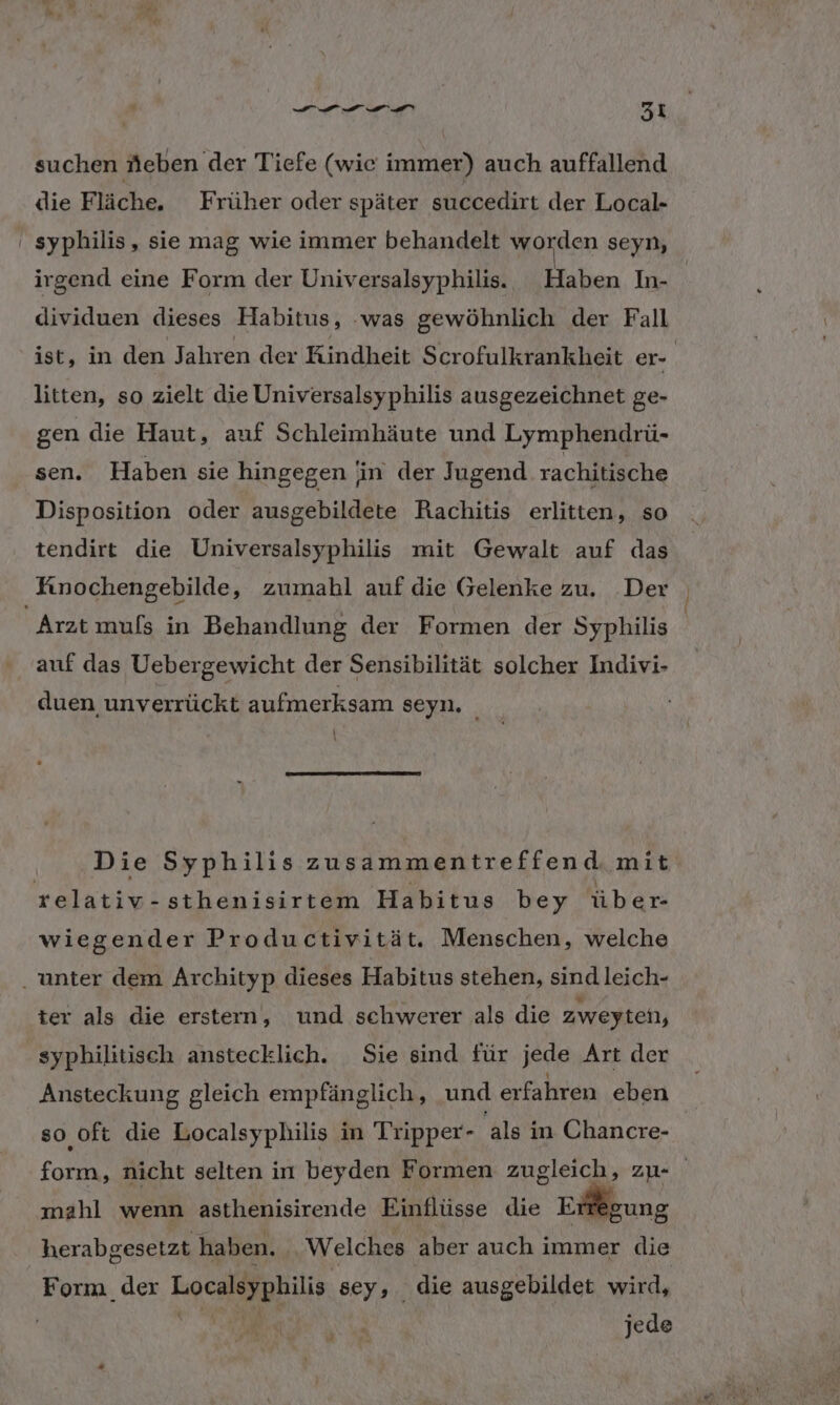 DE 3 X suchen Neben der Tiefe (wie immer) auch auffallend die Fläche. Früher oder später succedirt der Local- ' syphilis, sie mag wie immer behandelt worden seyn, irgend eine Form der Universalsyphilis. Haben In- | dividuen dieses Habitus, was gewöhnlich der Fall ist, in den Jahren der Kindheit Scrofulkrankheit er- | litten, so zielt die Universalsyphilis ausgezeichnet ge- gen die Haut, auf Schleimhäute und Lymphendrü- sen. Haben sie hingegen in der Jugend rachitische Disposition oder ausgebildete Rachitis erlitten, so tendirt die Universalsyphilis mit Gewalt auf das Fınochengebilde, zumahl auf die Gelenke zu. Der Arzt muls in Behandlung der Formen der Syphilis | auf das Uebergewicht der Sensibilität solcher Indivi- duen unverrückt aufmerksam seyn, _ Die Syphilis zusammentreffend. mit relativ-sthenisirtem Habitus bey über- wiegender Productivität. Menschen, welche . unter dem Archityp dieses Habitus stehen, sind leich- ter als die erstern, und schwerer als die Zweyten, syphilitisch anstecklich. Sie sind für jede Art der Ansteckung gleich empfänglich, und erfahren eben | so oft die Localsyphilis in Tripper- als in Chancre- form, nicht selten in beyden Formen zugleich, zu- mahl wenn asthenisirende Einflüsse die Erregung herabgesetzt haben. Welches aber auch immer die Form der Localsyphilis sey, die ausgebildet wird, © jede