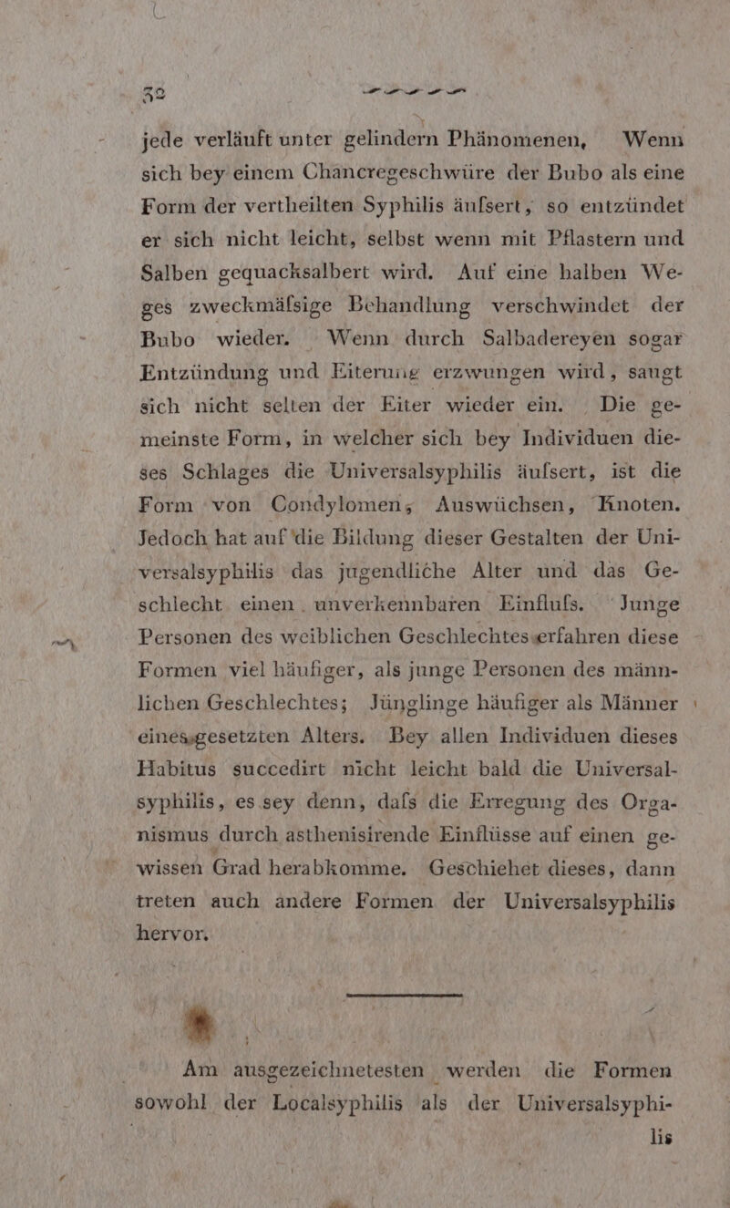 ” ed 0 ee ee nd 2 jede verläuft unter gelindern Phänomenen, Wenn sich bey einem Chancregeschwüre der Bubo als eine Form der vertheilten Syphilis äufsert, so entzündet er sich nicht leicht, selbst wenn mit Pflastern und Salben gequacksalbert wird. Auf eine halben We- ges zweckmälsige Behandlung verschwindet der Bubo wieder. Wenn durch Salbadereyen sogar Entzündung und Eiterung erzwungen wird, saugt sich nicht selten der Eiter wieder ein. Die ge meinste Form, in welcher sich bey Individuen die- ses Schlages die Universalsyphilis äufsert, ist die Form ‘von Condylomen; Auswüchsen, Knoten. Jedoch hat auf die Bildung dieser Gestalten der Uni- versalsyphilis das jugendliche Alter und das Ge- schlecht. einen . unverkennbaren Einflufs. Junge Personen des weiblichen Geschlechtes«erfahren diese Formen viel häufiger, als junge Personen des männ- lichen Geschlechtes; Jünglinge häufiger als Männer Habitus succedirt nicht leicht bald die Universal- syphilis, es sey denn, dafs die Erregung des Orga- nismus ‚durch asthenisirende Einflüsse auf einen ge- wissen Grad herabkomme. Geschiehet dieses, dann treten auch ändere Formen der TRIER hervor. E I; Y | { N x . ’ Am ausgezeichnetesten werden die Formen lis