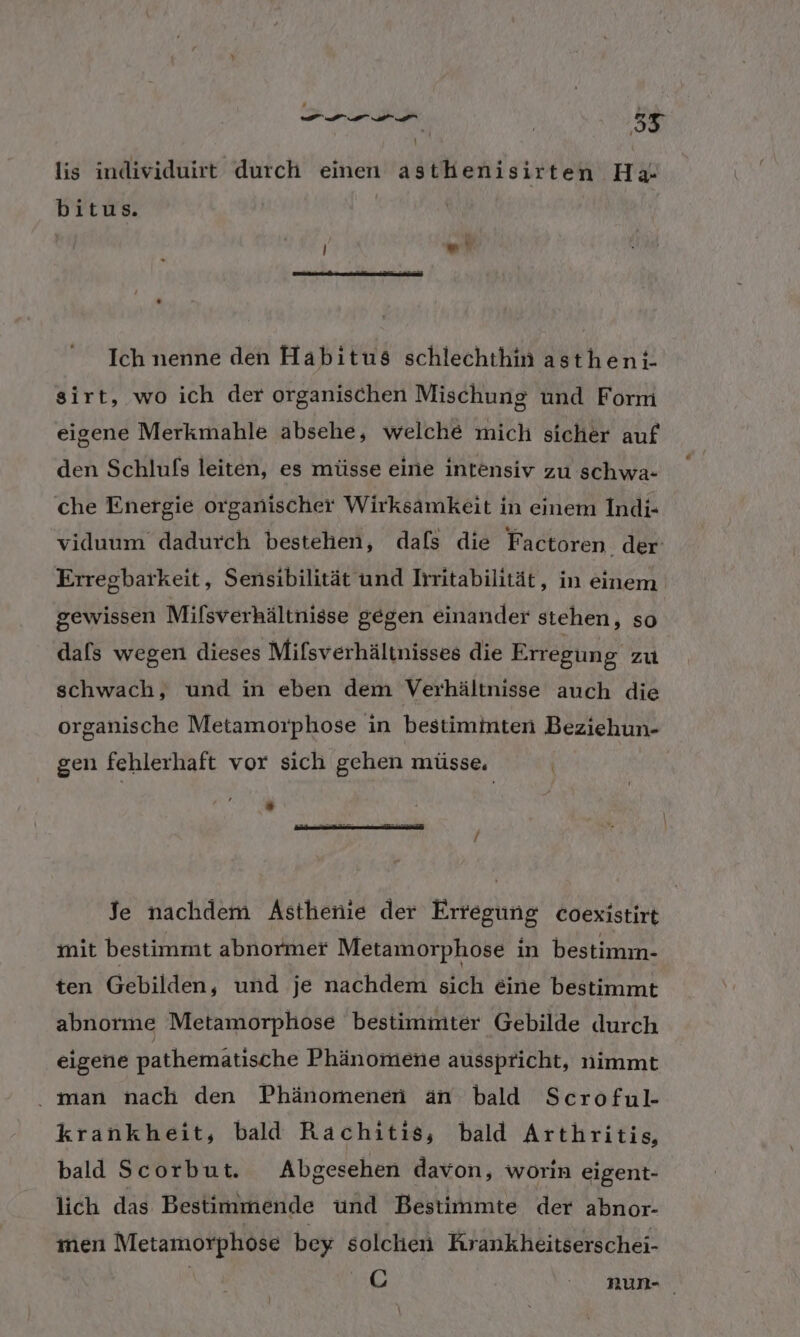 el 9 ir en 55 lis individuirt durch einen asthenisirten Ha- bitus. | ) “N Ich nenne den Habitus schlechthin asthen;- sirt, wo ich der organischen Mischung und Form eigene Merkmahle absehe, welche mich sicher auf den Schlufs leiten, es müsse eine intensiv zu schwa- che Energie organischer Wirksamkeit in einem Indi- viduum dadurch bestehen, dafs die Factoren. der Erregbarkeit, Sensibilität und Irritabilität, in einem gewissen Mifsverhältnisse gegen einander stehen, so dals wegen dieses Mifsverhältnisses die Erregung zu schwach, und in eben dem Verhältnisse auch die organische Metamorphose in bestimmten Beziehun- gen fehlerhaft vor sich gehen müsse. | Je nachdem Asthenie der Erregung coexistirt mit bestimmt abnormer Metamorphose in bestimm- ten Gebilden, und je nachdem sich eine bestimmt abnorme Metamorphose bestimmter Gebilde durch eigene pathemätische Phänomene ausspricht, nimmt . man nach den Phänomenen an bald Scroful- krankheit, bald Rachitis, bald Arthritis, bald Scorbut. Abgesehen davon, worin eigent- lich das Bestimmende und Bestimmte der abnor- men Metamorphose bey solchen Krankheitserschei- C num