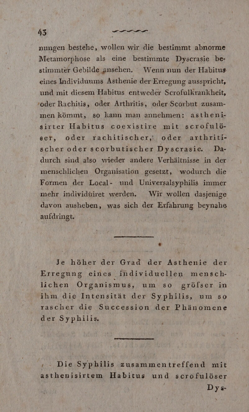 nungen bestehe, wollen wir die bestimmt abnorme Metamorphose als eine bestimmte Dyscrasie be- stimmter Gebilde ansehen. Wenn nun der Habitus eines Individuums Asthenie der Erregung ausspricht, und mit diesem Habitus entweder Scrofulkrankheit, ‚oder Rachitis, oder Arthritis, oder Scorbut zusam- men kömmt, so kann man annehmen: astheni- sirter Habitus coexistire mit scrofulö- ser, oder rachitischer,i oder arthriti- scher oder scorbutischer Dyscrasie. Da- durch sind also wieder andere Verhältnisse in der menschlichen Organisation gesetzt, wodurch die Formen der Local- und Universalsyphilis immer mehr individüiret werden. Wir wollen dasjenige davon ausheben, was sich der Erfahrung beynahe aufdringt. Je höher der Grad der Asthenie der Erregung eines individuellen mensch- lichen Organismus, um so grölser in ihm die Intensität der Syphilis, um so rascher die Succession der Phänomene der Syphilis. | ‚. Die Syphilis zusammentreffend mit asthenisirtem Habitus und scrofulöser Dys- \