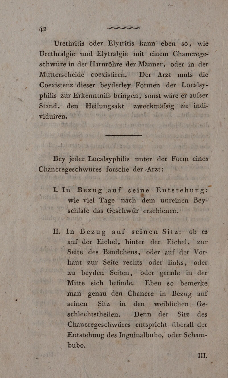 Urethritis oder Elytritis kann’ eben so, wie Urethralgie und Elytralgie mit einem Chancrege- schwüre in der Harnröhre der Männer, oder in der Mutterscheide coexistiren.' ‘Der Arzt muls die Coexistenz dieser beyderley Formen der Localsy- philis zur Erkenntnils bringen, sonst wäre er aulser Stand, den Hoeilungsakt zweckmälsig zu indi- viduiren, s Bey jeder Localsyphilis unter der Form eines Chancregeschwüres forsche der -Arzt: IWF Bezug .auf seine Entstehung: wie viel Tage nach dem unreinen Bey- schlafe das Geschwür erschienen. I. In Bezug auf seinen Sitz: ob es “auf der Eichel, hinter der Eichel, zur Seite des Bändchens, ‘oder auf der Vor- haut zur Seite rechts oder links, oder zu beyden Seiten, oder gerade in der Mitte sich befinde. Eben so bemerke, man genau den Chancre in Bezug auf seinen Sitz in den weiblichen Ge- schlechtstheilen. Denn der Sitz des Chancregeschwüres entspricht überall der Entstehung des Inguinalbubo, oder Scham- bubo. I.