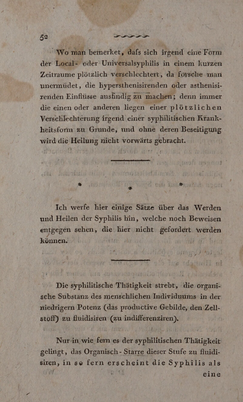 Wo man bemerket, dafs sich irgend eine Form der Local# oder Universalsyphilis in einem kurzen Zeitraume plötzlich verschlechtert, da försche man unermüdet, die hypersthenisirenden oder asthenisi- renden Einflüsse ausäindig zu machen; denn immer die einen oder anderen liegen einer plötzlichen Verschlechterung irgend einer syphilitischen Krank- heitsform zu' Grunde, und ohne deren Beseitigung wird die Heilung nicht vorwärts gebracht. ee = v:# E) { 3 | Ich werfe hier einige Sätze über das Werden und Heilen der Syphilis hin, welche noch Beweisen entgegen sehen, die hier nicht gefordert. werden können. Die syphilitische Thätigkeit strebt, die organi- sche Substanz des menschlichen Individuums in der niedrigern Potenz (das productive Gebilde, den Zell- stoff) zu fluidisiren (zu indifferenziren). Nur'in wie fern es der syphilitischen Thätigkeit gelingt, das Organisch - Starre dieser Stufe zu fluidi- siren, in se fern erscheint die Syphilis als ER eine