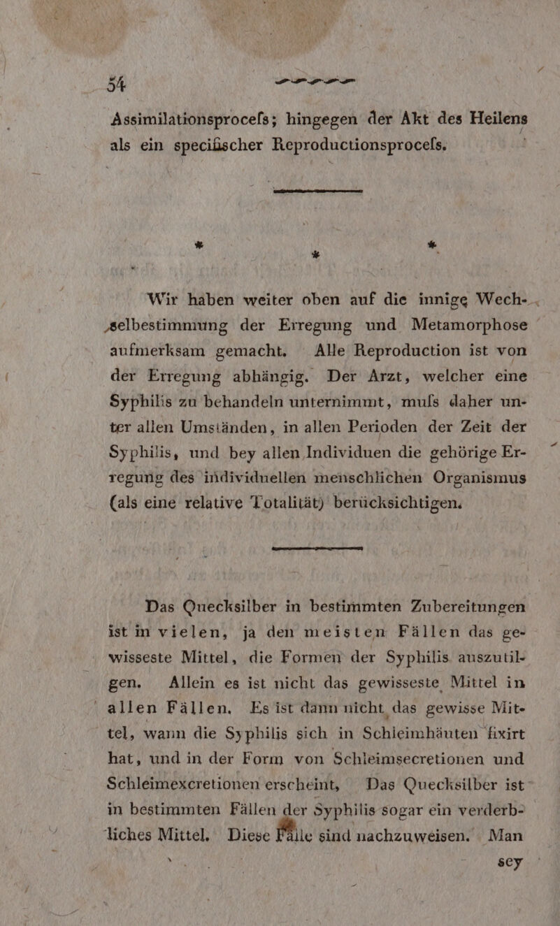 Assimilationsprocels; hingegen der Akt des Heilens als ein speciüscher Reproductionsprocels, % Wir häben weiter oben auf die innigg Wech- . ‚selbestimmung der Erregung und Metamorphose aufmerksam gemacht, Alle Reproduction ist von der Erregung abhängig. Der Arzt, welcher eine Syphilis zu behandeln unternimmt, muls daher un- ter allen Umständen, in allen Perioden der Zeit der Syphilis, und bey allen Individuen die gehörige Er- regung des individuellen menschlichen Organismus (als eine relative Totalität) berücksichtigen. DT Das Quecksilber in bestimmten Zubereitungen ist m vielen, ja den meisten Fällen das ge- wisseste Mittel, die Formen der Syphilis auszutil- gen. Allein es ist nicht das gewisseste Mittel in ' allen Fällen. Esist dam nicht das gewisse Mit- tel, wann die Syphilis sich in Schieimhäuten fixirt hat, und in der Form von Schleimsecretionen und Schleimexcretionen erscheint, Das Quecksilber ist‘ in bestimmten Fällen der Syphilis sogar ein verderb- liches Mittel, Diese Mi. sind nachzuweisen. Man RER RE =...80y