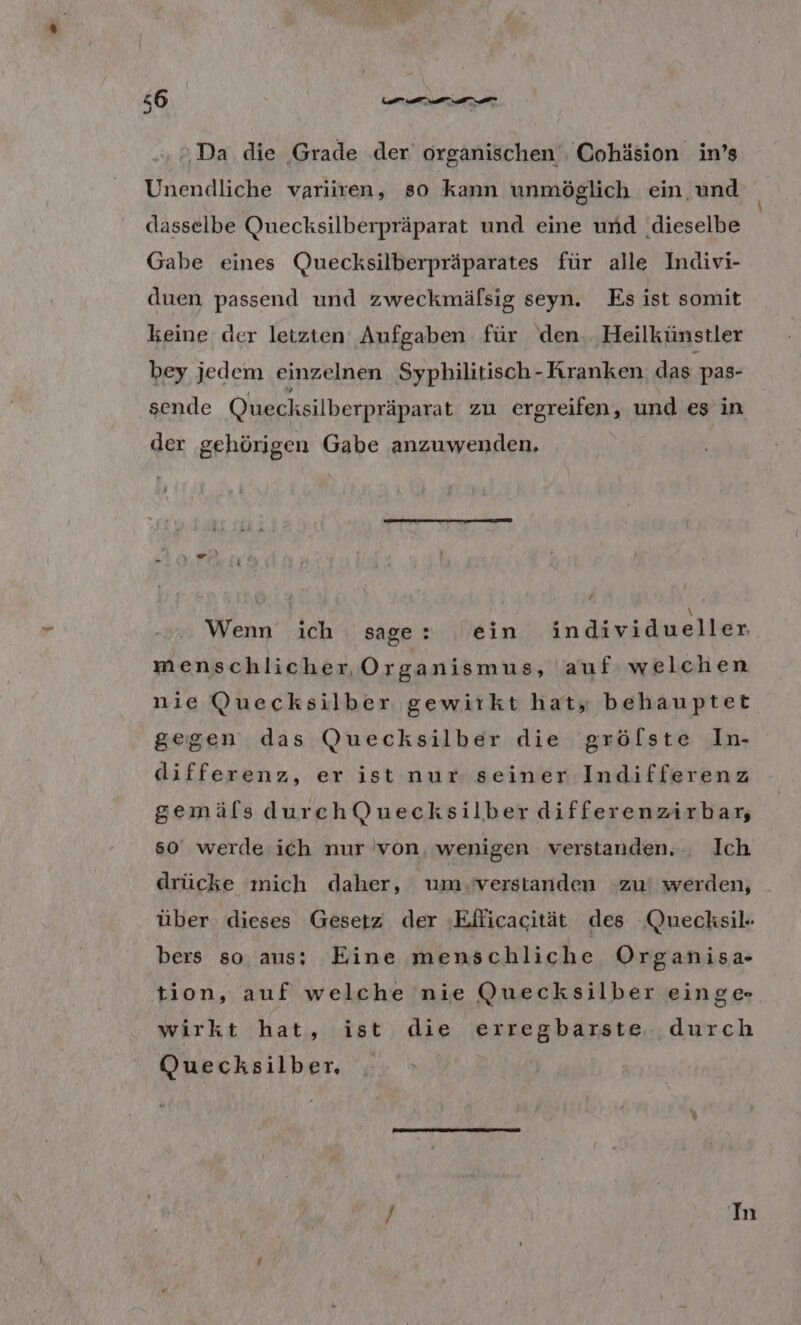 ‚»Da die Grade der organischen , Cohäsion in’s Unendliche variiren, so kann unmöglich ein und dasselbe Quecksilberpräparat und eine und ‚dieselbe Gabe eines Quecksilberpräparates für alle Indivi- duen passend und zweckmäfsig seyn. Es ist somit keine der letzten Aufgaben für den. Heilkünstler bey jedem einzelnen Syphilitisch- Kranken das pas- sende Quecksilberpräparat zu ergreifen, und es in der gehörigen Gabe anzuwenden, Wenn ich sage: ein individueller menschlicher Organismus, auf welchen nie Quecksilber gewirkt hat, behauptet gegen das Quecksilber die grölste In- differenz, er ist nur seiner Indifferenz gemäfls durchQuecksilber differenzirbar, s0 werde ich nur von, wenigen verstanden... Ich drücke mich daher, um verstanden zu! werden, über dieses Gesetz der ‚Eflicacität des Quecksil- bers so aus: Eine menschliche Organisa- tion, auf welche nie Quecksilber einge wirkt hat, ist die erregbarste durch Quecksilber.