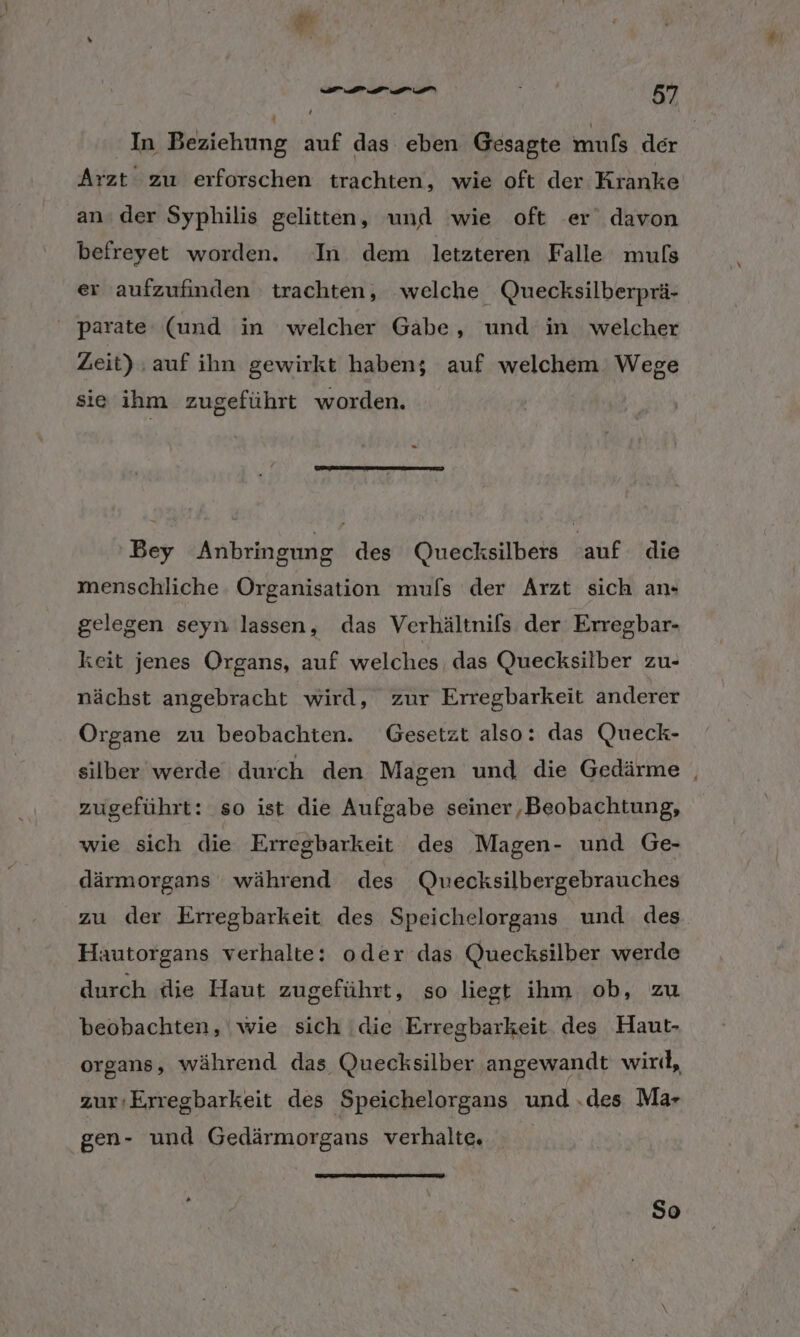 w In Beziehung auf das eben Gesagte mufs der Arzt zu erforschen trachten, wie oft der Kranke an. der Syphilis gelitten, und wie oft er davon befreyet worden. In dem letzteren Falle muls er aufzufinden trachten, welche Quecksilberprä- ' parate (und in welcher Gabe, und in welcher Zeit) ‚auf ihn gewirkt haben; auf welchem: Wege sie ihm zugeführt worden. Bey Anbringung des Quecksilbers auf die menschliche Organisation mufs der Arzt sich an+ gelegen seyn lassen, das Verhältnifs der Erregbar- keit jenes Organs, auf welches. das Quecksilber zu- nächst angebracht wird, zur Erregbarkeit anderer Organe zu beobachten. Gesetzt also: das Queck- silber werde durch den Magen und die Gedärme | zugeführt: so ist die Aufgabe seiner,Beobachtung, wie sich die Erregbarkeit des Magen- und Ge- därmorgans während des Qwecksilbergebrauches zu der Erregbarkeit des Speichelorgans und des Hautorgans verhalte: oder das Quecksilber werde durch die Haut zugeführt, so liegt ihm ob, zu beobachten, wie sich ‘die Erregbarkeit des Haut- organs, während das Quecksilber angewandt wird, zur:Erregbarkeit des Speichelorgans und .des Ma gen- und Gedärmorgans verhalte. So