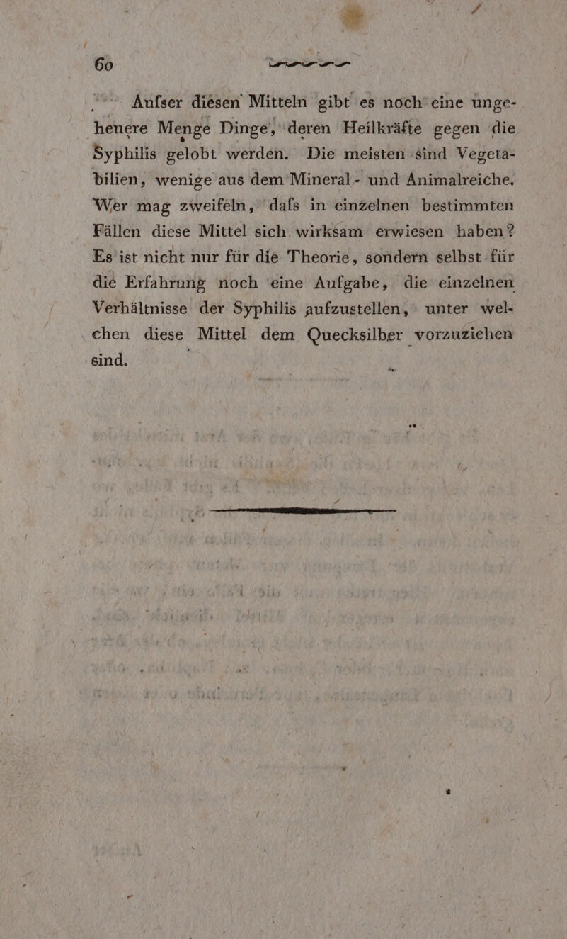 E RN Aufser diesen’ Mitteln gibt es noch’eine unge- heuere Menge Dinge, ‘deren Heilkräfte gegen die Syphilis ee: BR Die meisten ie au bilien, wenige aus dem ’Mineral- und Animalreiche. Wer mag zweifeln, ‘dafs in einzelnen bestimmten Fällen diese Mittel sich. wirksam erwiesen haben? Es ist nicht nur für die Theorie ‚ sondern selbst für die Erfahrung noch eine Aufgabe, die einzelnen Verhältnisse der Syphilis aufzustellen, ' unter wel- chen diese Mittel dem Quecksilber vorzuziehen sind.