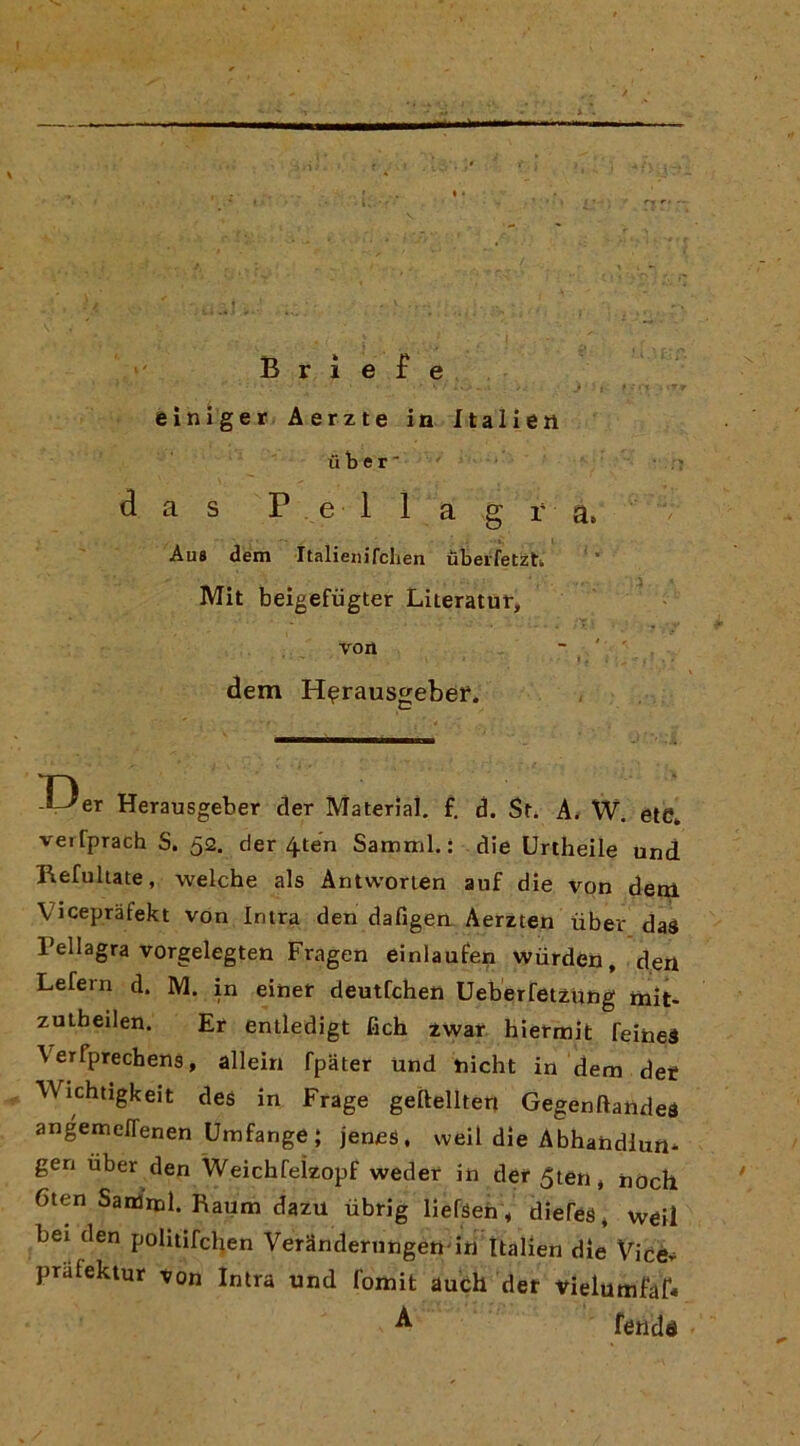 rt - >' B r i e f e einìger Aerzte in Italien il b e r ■ d a s Pellagra. Aus dem ìtalienirclien ùbei'fetzh Mit beigefiigter Literatur, von dem H^rauscjebei*. Herausgeber der Material, f, d. Sf. A< W. èie* vei fprach S. 5<2. der 4ten Samml. : die Urtheile und Refulute, welche als Antworten auf die von dew. Vicepràfekt von Intra den dafigen Aerzten ùber das Pellagra vorgelegten Fragen einlaufen wùrdén, den Lefern d. M. in einer deutfchen UeberfetzUng mit- zuiheilen. Ef entledigt fich zwar hiermit feineà Verfprechens, alleiri fpater Und nicht in dem dee Wichtigkeit des in Frage geftellten Gegenftandea angemeffenen Umfange} jenes, weil die Abhahdlun* gerì tìber den Weichfeìzopf weder in der^ten, nòch 6ten Sanimi. Raum dazu iibrig llefsen * diefes, weil bei den politifcben Verandernngett in Italien die Vicér prafektur von Intra und fomit auch der vieluttifaf* ^ fendd