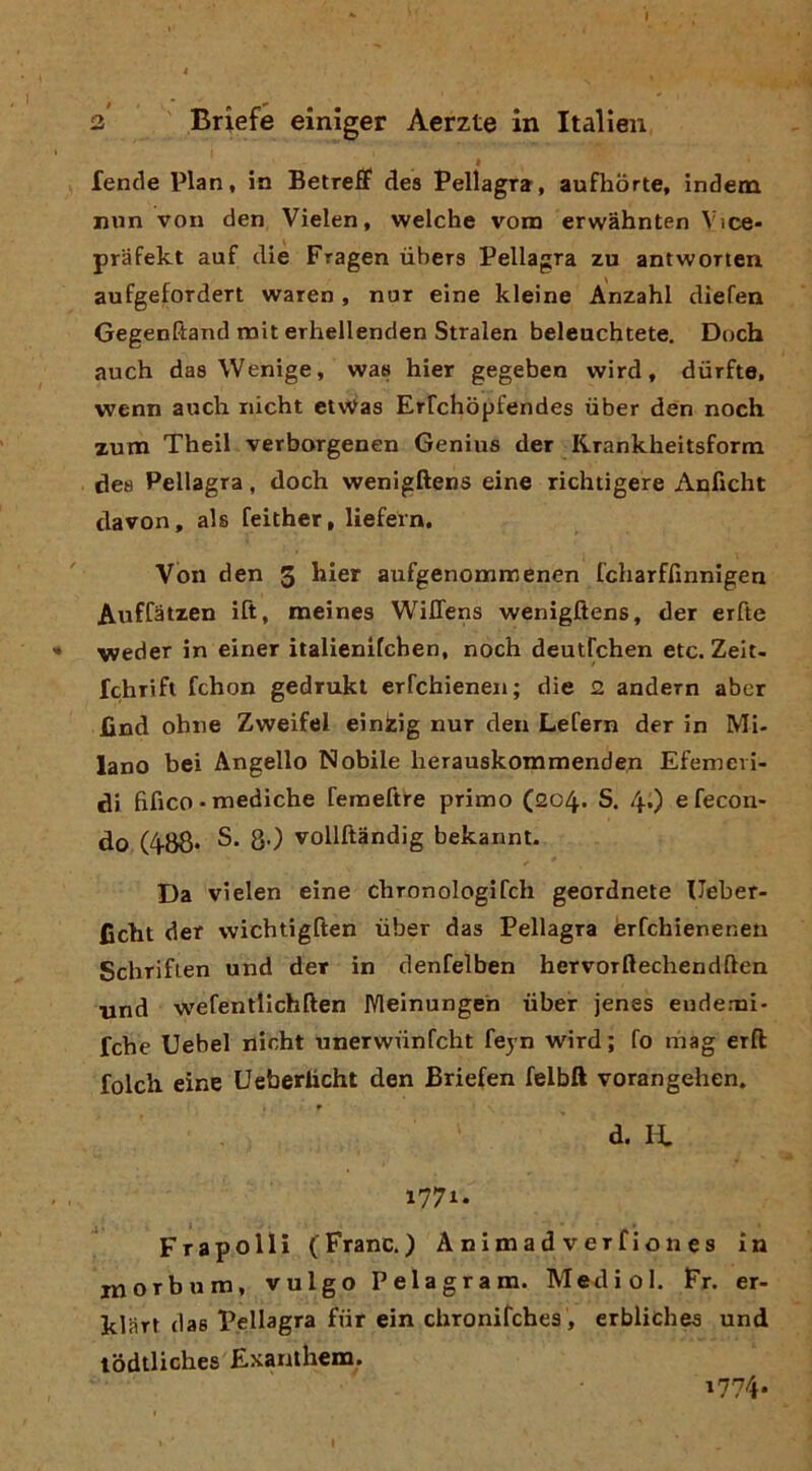 2 Briefe einiger Aerzte in Italien • fende Pian, in Betreff dea Pellagra-, aufhòrte, indem nun von den Vielen, welche vom erwàhnten Vice- prafekt auf die Fragen ubera Pellagra zu antworten aufgefordert waren , nur eine kleine Anzahl diefen Gegenftand mit erhellenden Stralen beleuchtete. Doch auch daa Wenige, waa hier gegeben vvird, dùrfte, wenn auch riicht ctWas Erfchòpfendes iiber den noch zum Theil verborgenen Genius der Krankheitsform dea Pellagra, doch wenigftens eine richtigere Anficht davon, als feither, liefern. Von den 3 aufgenonamenen fcharffinnigen Auffatzen ift, meines WilTens wenigftens, der erfte weder in einer italienifchen, noch deutrchen etc. Zelt. fchrift fchon gedrukl erfchieneii; die 2 andern aber find ohne Zweifel einkig nur den Lefern der in Mi- lano bei Angello Nobile lierauskommenden Efemeii- di fifico • mediche remeftre primo (204. S. 4O e fecon- do (488* 8-) vollftàndig bekannt. Da vielen eine chronologifch geordnete Ueber- ficht der wichtigften ubar das Pellagra èrfchieneneu Schriflen und der in denfelben hervorftechendften •und wefentlichften IVleinungen -iiber jenes endemi- fche Uebel nicht unerwiinfcht feyn wird; fo inag erft folcii eine Ueberlicht den Briefen felbft vorangehen. d. IL 1771. Frapolli (Frane.) Animadverfiones in morbum, vulgo Pelagram. Medici. Fr. er- klart das Pellagra fiir ein chronifches, erbliches und lodtliches Exanthem. 1774. I