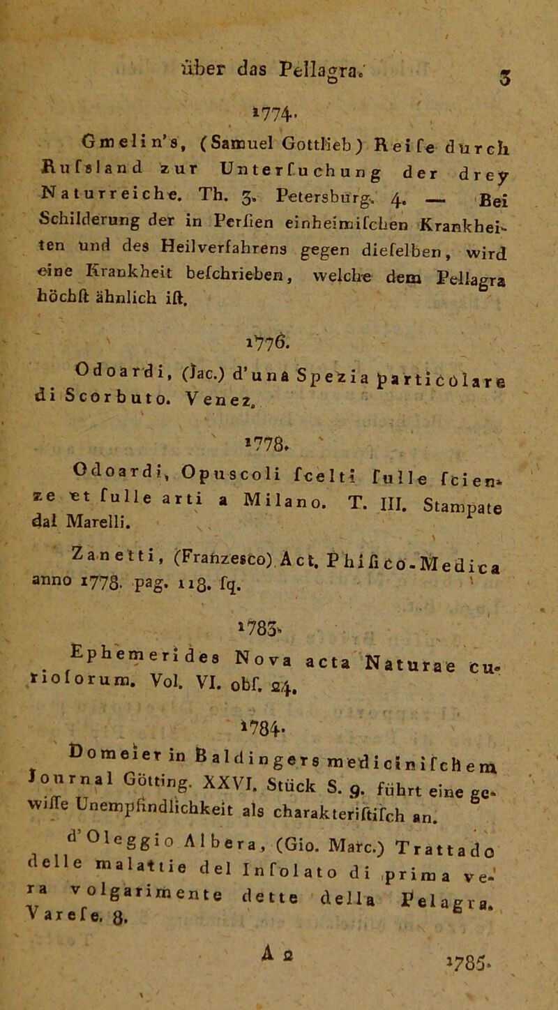 1774- Gmelin’s, (Samuel GottKeb; Reifedureh Rufaland zur Uuterfuchung der drejr Naturreichc. Th. 3. Petersburg. 4. — Bei Schilderung der in Perfien einbeimifcben Krankhei- ten und des Heilverfahrens gegen diefelben, wird ©ine Krankheit befchrieben, wekh-e dem Pellagra hochlt ahnlich ift, 1776. Odoardi, C^ac.) d’una Spezia jparticoìare di Scorbuto. Venez. 1778. ' Odoardi, Opuscoli fcelti fulle fcien» ze ©t fulle arti a Milano. T. III. Stampate dal Marelli. Zanetti, (Frahzesco).Àet. Phificò-Medica anno 1773. ,pag. 113. fq. ' 1785» ^ Ephemerides Nova acta Naturae cu- laio forum. Voi. VI. obf. 24. i784- Domeier inBaldingers m ed i ci n Ì f eh e m Journal Gbtting. XXVI. Stuck S. 9. fuhrt eine ge* Wide Unempfxndlichkeit als charakteriftifch an. d Oleggio Albera, (Gio. Mate.) Trattado delle malattie del Infoiato di .prima ve-’ ra volgarimente dette della Pelagra. V axefe. 8. A 2 1785.