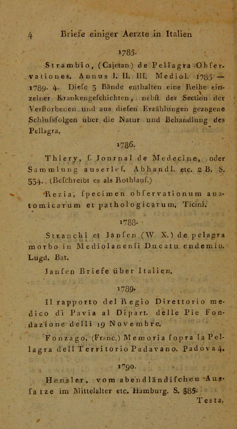 »785- Strambio, (Caietan) de Pellagra -Obrer- vallone8. Annua I. II.. Ili; Mediol. 1785 — *789- 4' Diefe 3 Bande enlhalten eine Reihe ein- zelner KTankengefchichten, . nebft der Seclion rìer Verftorbeuen„und aue diefen Erzahlungen gezogene Schlufsfolgen ùbcr die Naiur und Behandliing dea Pellagra. 1786. ' - w - Thiery, f. .Journal de Medecine^ oder Samtnlung ausarle f. Abhandl, eie. 2 B. S. 554. (Befchreibt es ala RolhlauE) ♦Rezia, fpecimen obfervationum ana* tomicarum etpathologicarum. Ticini. 1788- ' Strancbi et Janfen (W. X.) de pelagra morbo in Mediolanenfi Ducatu endemio. Lugd. Bat. ' Janfep Briefe ùber Italien, i789‘ Il rapporto del Regio Direttorio me- dico d'i Pavia al Dipart. delle Pie Fon- .dazione delli 19 Novembre. F o n z a g o, '(F’'^’nc.) Memoria fopra la Pel- lagra dell Territorio Padavano. Padova 4» ‘ I 1790. Hen.sler, vom a b e'n d 1 a n d i fche n’A u s* fa tze im Mitielalter etc. Hamburg. S, 385* Testa,