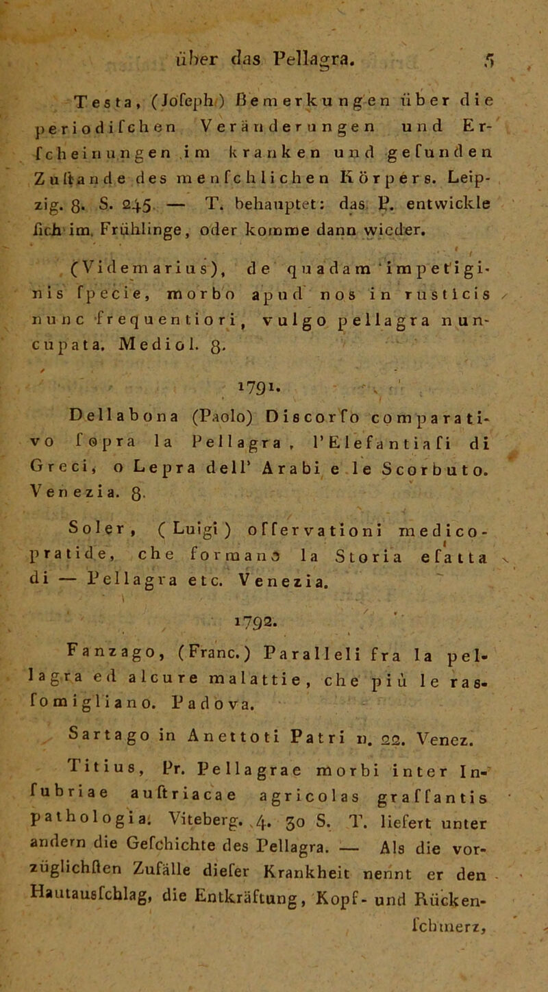 Testa, (Jófeph) Bemerkungen ùber die periodifchen Verandertingen und Er- fcheinungen ,im kranken und gefunden Zuitande des menfchlichen Korpers. Leip- zig. 3* S. 245 — T. behauptet: das. P. entwickle fich im. Friihlinge, oder koinnoe dann wicder. ■ ' , (Videmarius), de quadara'inapetigi- n i s fpecie, morbo apnd nos in rusticis nunc frequentiori, vulgo pellagra nun- c u p a t a, M e d i o 1. 3. 1791. Dell a bona (Paolo) Discorfo comparati* vo fopra la Pellagra, 1’E 1 e f a n t i a f i di Greci* o Lepra dell’ Arabi e le Scorbuto. Venezia. 8’ Soler, (Luigi) offervationi medico- pratide, che formano la Storia efatta di — Pellagraetc. Venezia. > .. 1792. Fanzago, (Frane.) Paralleli fra la pel- lagra ed alcure malattie, che più le ras- fomigllano. Padova. Sarta go in A net loti Patri n. 22. Venez. Titius, Pr. Pellagrae morbi inter In-' fubriae auftriacae agricolas graffantis pathologia; Viteberg. ,4. 30 S. T. liefert unter andern die Gefchichte des Pellagra. — Ala die vor- zùglichflen Zufàlle diefer Krankheit nennt er den Hautausfeblag, die Entkraftung, Kopf- und Riicken- Icbtnerz,