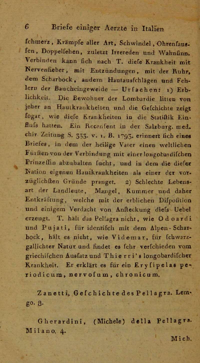 ' V fchinerz, Krampfe aller Art, Schwindel, Ohrenfaus- fen, Doppelfehen, zuletzt Irrereden und WahnGnn. Verbinden kann fich nach T. diefe Krankheit mit Nervenfieber, mit Entziindungen, mit der Ruhr, dem Scbarbock, audern Hautausfchlàgen und Feh- lern der Baucheingeweide — UrTaefaen: i) Erb- lichkeit, Die Bewohner der Lombardie litteu von jeber an Hautkrankheìlen und die Gefchichte zeigt fogar, wie diefe K.rankheiten in die StatiAik Eia* flufs hatten, Ein fVecenfent in der Salzburg. med. chir Zfiitiing S. 353. v. i, B. i'793, erinnert deh einea Briefes, in dem der heiiige Vater einen weltliehen Fùrtìeri'von der Verbiridung mit einer longobaidifcben ^ Prinzeffin abznbalten fucht, und in dem die diefet l?ation eigeiien Haiukraiakheiten ala einer der vor» zùglicbften Griinde pranget. <2) Scblecbte Lebens- art der Landleute, Mangel, Kummer iind daber Entkraftung, welche mit der erbliehen Difporuion und einigem Verdacbt von Anfteckung diefs Uebel erzeugt. T. hàlt das Pellagra nicht, wie Odoardi und Pujati, fiir ideatifch mit dem Alpen• Sebar» bock, halt es piebt, wie Vide-mar, fiir febwarz- gallicbter Natur und iindet ea febr verfehieden vom griechirchen Auefatz und Thie rri’s longobardifcber Krankheit. Er erklàrt es fùr ein Eryfipelae per riodicum, nervofum, chronicum. Zanettl> Gefchichte des Pellagra. Lem* go. 8- Gherardini, (Michele) della Pellagra. Milano. 4* I Mich.