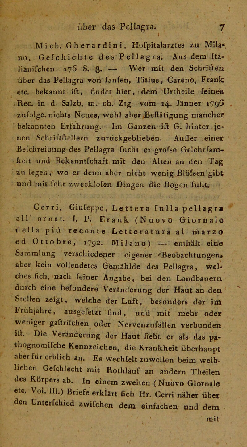 Mi eh. Gherardìni, Hofpitalarztea zu Mila-, no. Gefchichte des Pellagra. Aus dera Ita- liaiiifchen 176 S. 8* — Wer mit den Schrifleu iiber das Pellagra von Janfen, TitiuSf Careno, Frank etc. bekannt ift, findet hier, dem Urtheile feinea Ree. in d. Salzb. m. eh. Ztg, vom 14* Janner 1796 zufolge. nichts Neuee, wohl aber/Beftatigung mancher bekannlen Erfahrung. Im Ganzen ift G. hinter je* nen Schriftftellern zuriiekgeblieben. AulTer einer Befchreibung des Pellagra fucht er grofse Gelehrfam- keit und Bekanntfchaft mR den Alten an den Tag za legen, wo er denn aber nicht wenig Blofsen gibt und mit fehr zwecklofen Dingen dìe Bogen fullt. Cerri, Giufeppe, Lettera falla pellagra all ornat. I. p. Frank (Nuovo Giornale della più recente Letteratura al naarzo ed Ottobre, 1792. Milano) — enthalt eine Sammlung verschiedeper eigener 'Beobachtungen» aber kein vollendetes Gbniahlde des Pellagra, wel- ches fieh, naeh feiner Angabe, bei den Landbanern durch eine befondere Verànderung der Haut an dea Stellen zeigt, welche der Luft, besonders der im Frùhjahre, ausgefetzt find, und rait mehr oder ■weniger gaftrilchen oder Nervenzufàllen verbundea ift. Die Verànderung der Haut fieht er als das pa- thognomifche Kennzeìchen, die Krankheit iibevhaupt aber fùr erblich an. Ee wechfelt zuwcilen beim weib- lichen Gefchlecht mit Rothlauf an andern Theilen des Kòrpers ab. In einem zweiten (Nuovo Giornale etc. Voi. HI.) Briefe erklàrt fich Hr. Cerri naher ùbet den Unterfehied zwifchen dem einfachen und dera mit