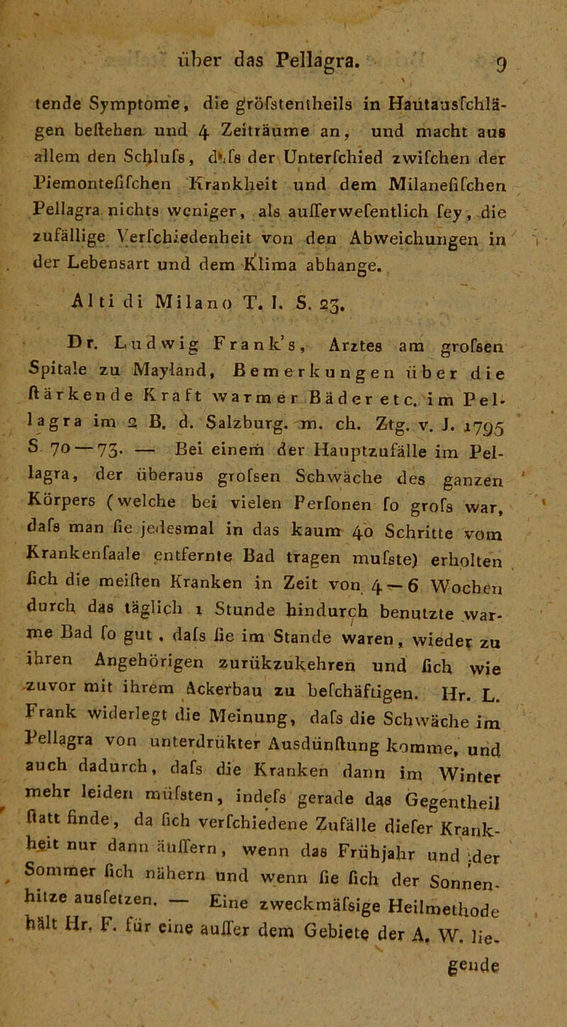 tende Symptome, die grorstentheils in Haiitaasfchla- gen befteben und 4 Zeitràume an, und macht aus allem den Scblufe, d»if8 der Unterfchied zwifchen der Piemontefifchen Krankheit und dem Milanefifchen Pellagra nichts wcniger, als aulTerwefentlich fey, die zufàllige Verfcbiedenheit von den Abweichungen in der Lebensart und dem K^lima abhange. Al ti di Milano T. I. S. 23, Dr, Ludwig Frank’s, Arrtes am groCsen Spitale zu Mayland, Bemerkungen ùber die ftàrkende Kraft warmer Baderete, im Pel. lagra im 2 B. d. Salzburg. m. eh. Ztg. v, J. *795 S 70 — 73. — Bei einerri der Hauptzufàlle im Pel- lagra, der ùberaus grofsen Schwàelie des ganzen Korpers ( welche bei vielen Perfonen fo grofa war, dafa man fie jedeamal in das kaum 40 Sehritte vom Krankenfaale entfernte Bad tragen mufste) erholten beh die meiften Kranken in Zeit von 4 — 6 Wocheu durch das laglieh 1 Stunde hindurch benuizte vvar- me Bad fo gut , data fie im Stando waren, wieder zu ibren Angebòrigen zurùkzukehren und fich wie -zuvor mit ihrem Ackerbau zu befchaftigen. Hr. L. Frank widerlegt die Meinung, dafa die Schwache ira Pellagra von unterdrùkter Ausdùnftung komme, und auch dadurch, dafa die Kranken dann im Winter mehr leiden mùfaten, indefs gerade das Gegentbeil ftatt finde, da fich verfehiedene Zufàlle diefer Krank- h5it nur dann aulTern, wenn daa Frùhjahr und ider Sommer fich nlihern und wenn fie fich der Sonnen- hitze auafetzen. — Eine zweckraafsige Heilmethode hàlt Hr. F. fiir cine aulTer dem Gebiete der A, W. lie- geiide