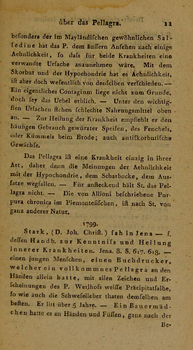 befonders der im Mayiandirchen gewShnlichcn Sal- f ed ine hat das P. dem SuITern Anfehen nach eìnige Aehnlichkeit, fa dafs fù,r beide Krankheiten ein© verwandt© Urfache aniunehmen war©, Mit dem Skorbut und der Hypoehondrie hat es Àehnlichkeit, ift aber doch wefentlich voij denfclben verfcbieden.— Ein eigentìiches Cóntagium liege nicht zum Grande, doch féjr das Uebel erbiich. —- Unter den wichtig- hen Urfaehen flehen fchlechte Nahnjngsmittel oberi - an. . Zar Heifung der Kraukheit empfìehit er den haufigen Gebrauch gewiirzter Speifen, des Fenchels, oder Kiimniels beim Brode; auch antifkorbutifcho Gewachfe. Das Pellagra ift eine Kraukheit einzig in ihrer Art, daher denn die Meinurigen der Aehnlichkeic mit der Hypoehondrie , dem Scharbocke, dem Aus- fatze wegfallen. — Fùr anfteckend hàlt St. das Pel- lagra nicht. — Die von Allioni befchriebene Pur- pura chronica im Piemontefirchen, ift nach St. vqn ganz anderer Natnr» i'799- Stark, (D. Joh. Chrift. ) fah in Jena — f. delTen Handb, zur Kenntnifs und Heilung innerer Krankheiten. Jena. 8. S, 617. 613. —- einen jungen Menfchen, einen Buchdrucker, welcherein vollkommnesPellagra an den Handen allein batte, mit alien Zeichen und Er* fcheinungen des P. Werjhofs weiffe Pracipitatfalbe, fo wie auch die Schwefelleber thalen demfelben am beften. Er liit iiber 5 Jahre. — Ei n Bau e r m'à d- chen batte es an Handen und Fùlfen, ganz nach der Be-