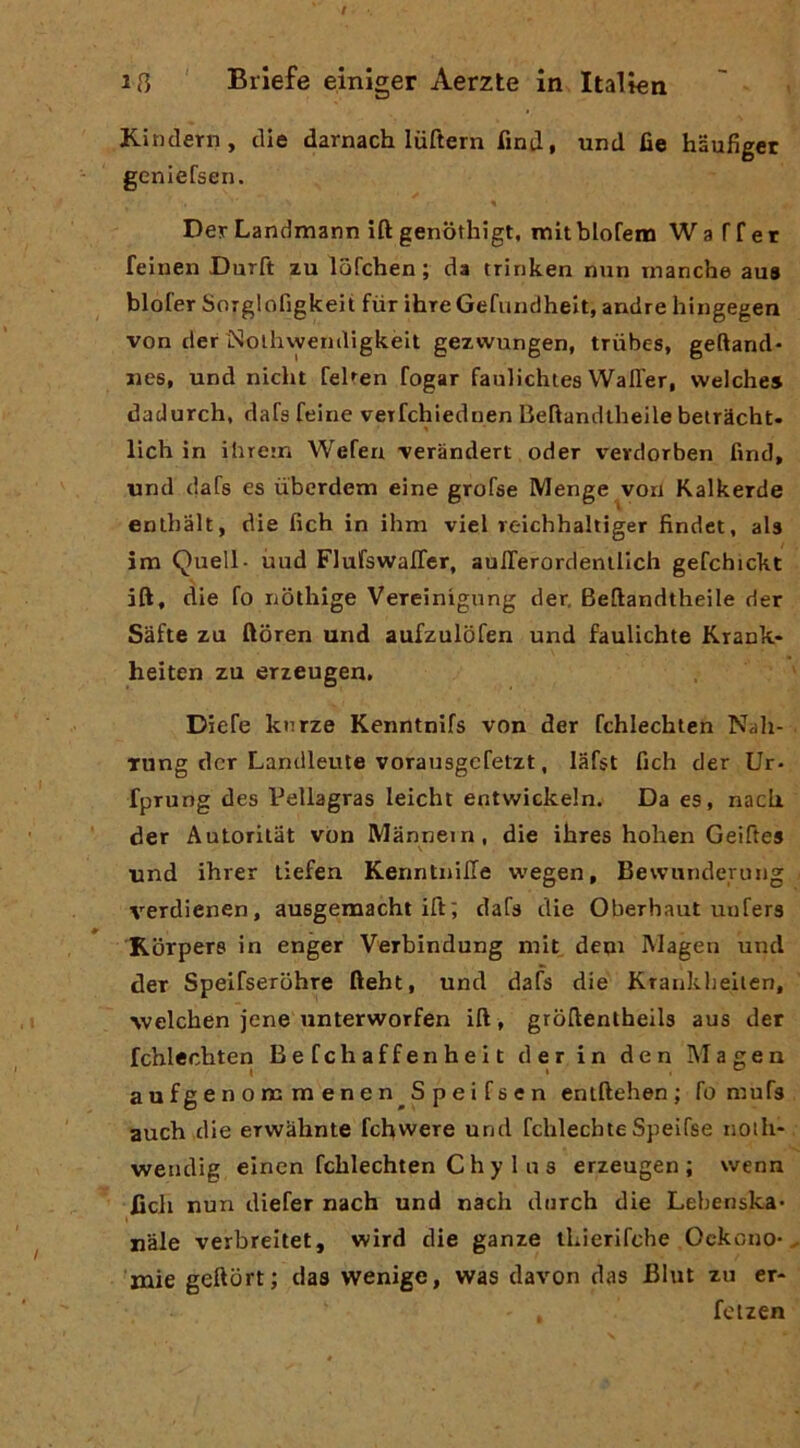 Kinclern, die darnach luftern finti, und de haufiget geniefsen. « DerLandmann iftgenothigt, mitblofeni Wa Tf et feinen Durft zu lofchen ; da trinken min manche au9 blofer SoTglofìgkeit fùr ihre Gefundhelt, andre hingegen von der ISolhvyemligkèit gezwungen, triibes, geftand- iies, und nicht feUen fogar faulichtes WalTer, vvelches dadurch, dafs feine veTfchleduen Beflandtheile belrScht. lich in ihrem Wefea -veràndert oder vetdorben find, und dafs es ubcrdem eine grofse Menge von Kalkerde enlhalt, die fich in ihm viel reichhaltiger findet, aU im Quell- ùud FlufswalTer, auITerordenilIch gefchickt ift, die fo nothige Veteinigiing der. Beftandtheile der Sàfte zu ftoren und aufzulbfen und faulichte Kiank- heiten zu erzeugen, Diefe knrze Kenntnifs von der fchlechien Nali- Tung der Landleute vorausgcfetzt, lafst fich der Ur- fprung des Vellagras leicht entwickein. Da es, nacU der Autorilat von Mannein, die ihres holien Geiftes und ihrer tiefen KenntnilTe wegen, Bevvunderung verdienen, ausgemacht ift; dafs die Oberhaut uofers Kbrpere in enger Verbindung mit deqi Magen und der Speifserbhre fteht, und dafs die Krankheiien, >velchen jene unterworfen ift, grbftentheils aus der fchlechten Befchaffenheit der in den Magen aufgenommenen^Speifsen entftehen ; fo mufs auch die erwàhnte fchwere und fchlechte Speifse noih- wendig eincn fchlechten C h y 1 n s erzeugen; wenn fich nun diefer nach und nach diirch die Lebenska* nàie verbreitet, wird die ganze iLierifche Ockono*, 'mie geftort; das wenige, was davon das Blut zu er- fcizen