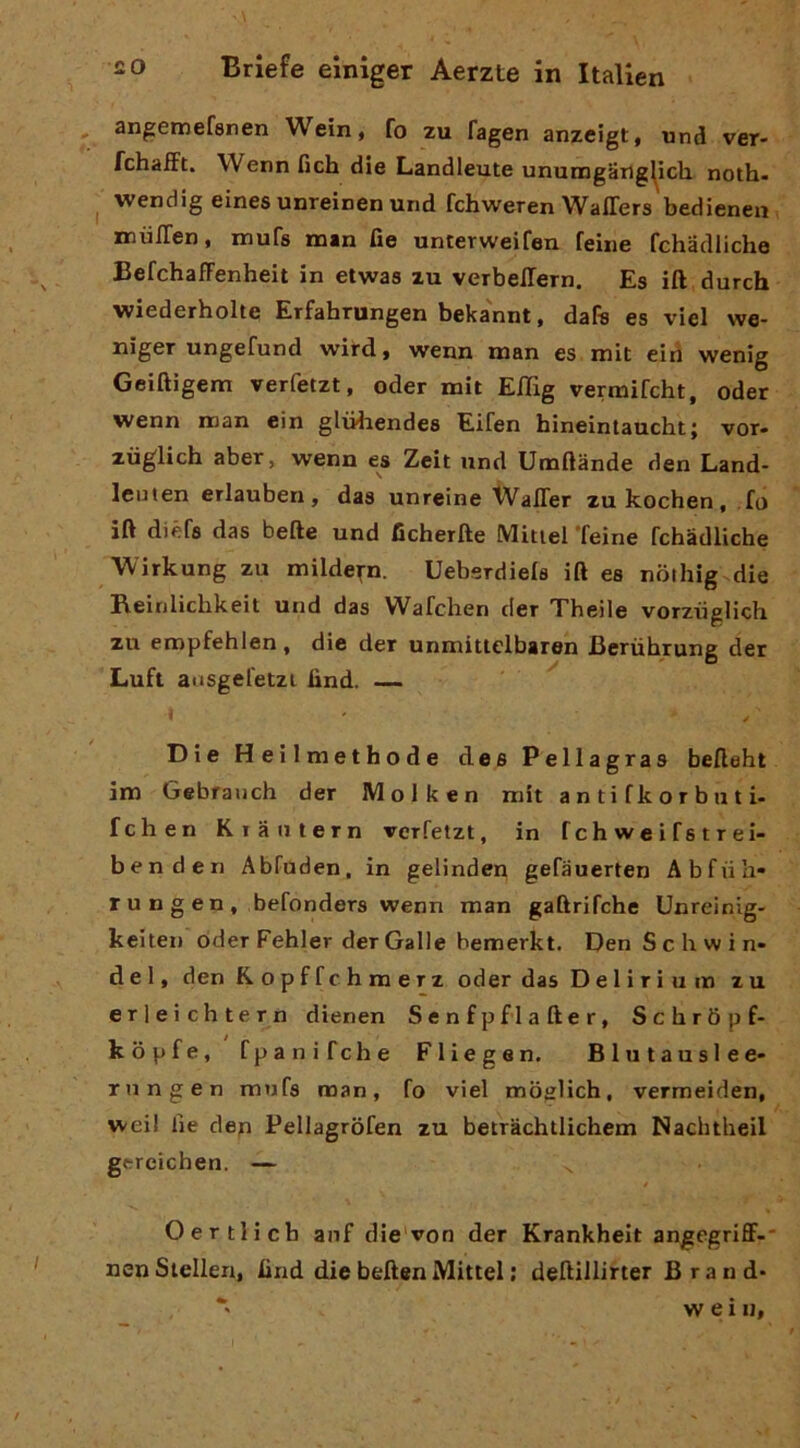 angemefsnen Wein, fo zu fagen anzcigt, und veT- fchaiFt. Wenn fich die Landleute ununogarig^ich. noth- wendig eines unreinen und fchweren Waffers bedienen xnuITen, mufs man fie untetweifen Teine fchadliche BefchafFenheit in etwas zu verbeiTern. Es ift durch wiederholte Erfahrungen beka'nnt, dafe es vici we- nìger ungefund wird, wenn man es mit eid wenig Geiftigem verfetzt, oder mit Effig vermifcht, oder wenn man ein gliiiiendes Eifen hineintaucht; vor- zuglich aber, wenn es Zeit und Umftànde den Land- leiiten erlauben, das unreine WalTer zukochen, .fo ili diéfs das befte und ficherfte Mitiel Teine fchadliche Wirlcung zu milde^-n. Ueberdiels ift es nothig die Beinlìchkeit und das 'Wafchen der Theile vorziiglich zu eropfehlen, die der unmittelbaren Berùhrung der Luft arisgefetzi lìnd. — Die Heilmethode des Pellagras befteht im Gebranch der Molken mit a n ti fk o r b u t i- fchen Kiaiitern verfetzt, in fchweifstrei- benden Abfuden, in gelinden gefauerten Abfiih- r u n g e n , befonders wenn man gaftrifche Unreinig- keiten oder Fehler der Galle bemerkt. Den Schwin» del, den Ropffchmerz oder das Delirium zu erleichtern dienen Senfp fi after, Schròpf- kopfe, fpanifche Fliegen. Blutauslee- rungen mufs man, fo viel moglich, vermeiden, weil lie den Pellagròfen zu betrachtlichem Nachtheil gercichen. — Oertlicb anf die'von der Krankheit angegriff-* nen Siellen, find die beften Mittel ; deftillirter Brand*