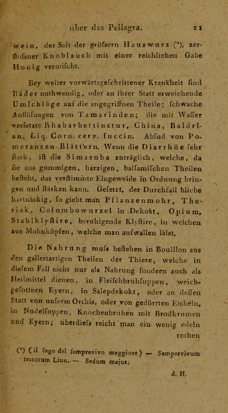 vvein, tler Saft der gTofsern Hauflwnrz (*), zer- flofsner Knoblaùch mit einer reichlichen Gabe Hoiiig verni ifcht. Bey welter vorwartsgefchrittener Krankheit find Bader nothwendig, oder an ihrer Stati erweichende Umfchlage auf die angegrifFnen Theile; fchwache Auflòfungen von Tamarindcn; die mit WalTer verfetzte R h a b a T be r t i n c t u r. China, Baldri- an, Liq. Coni, cer.y. fuccin. Abfad von Po- in e r a n z e n B1 à t t'e r n. Wenn die D i a r r h o e fehr Hark , ift die Si ma rubai zntraglich, welche, da fie aus gummigen, harzigen, balfamifchen Theilea befteht, das verftimmte Eingeweide ip Ordnnng brin- gen und ftarken kann, Gefetzt, der Durchfall bliebe hartnàckig, fo gìebt mah Pflanzenraohr, The- riak, Columbowurzel in Dekokt, Opium, Stahlklyftire, beruhigende Klyftire, in welchen aus Mohnkopfen, welche man aufwallen lalst. Die Nahrung mufa beftehen in Bouillon aus den gallertartigen Theilen dér Thiere, welche in dieTem Fall nicht nur als Nahrung fondern auch als Heilmittel dienen, in Fleifchbrùhfuppen, weich» geTottnen Eyern, in Salepdekokt, oder an delien Stali von unferm Orchis, oder von gedorrten Eicheln, in Nudelfuppen. Knochenbriihen mit Brodkrumen und Eyern; ùbeidiefs reicht man eia wenig edelu rotheti C ) Cd dèi femprevivo maggiore) — Sempetvlvum toctornm Linn.— Sedum majus. d. H.