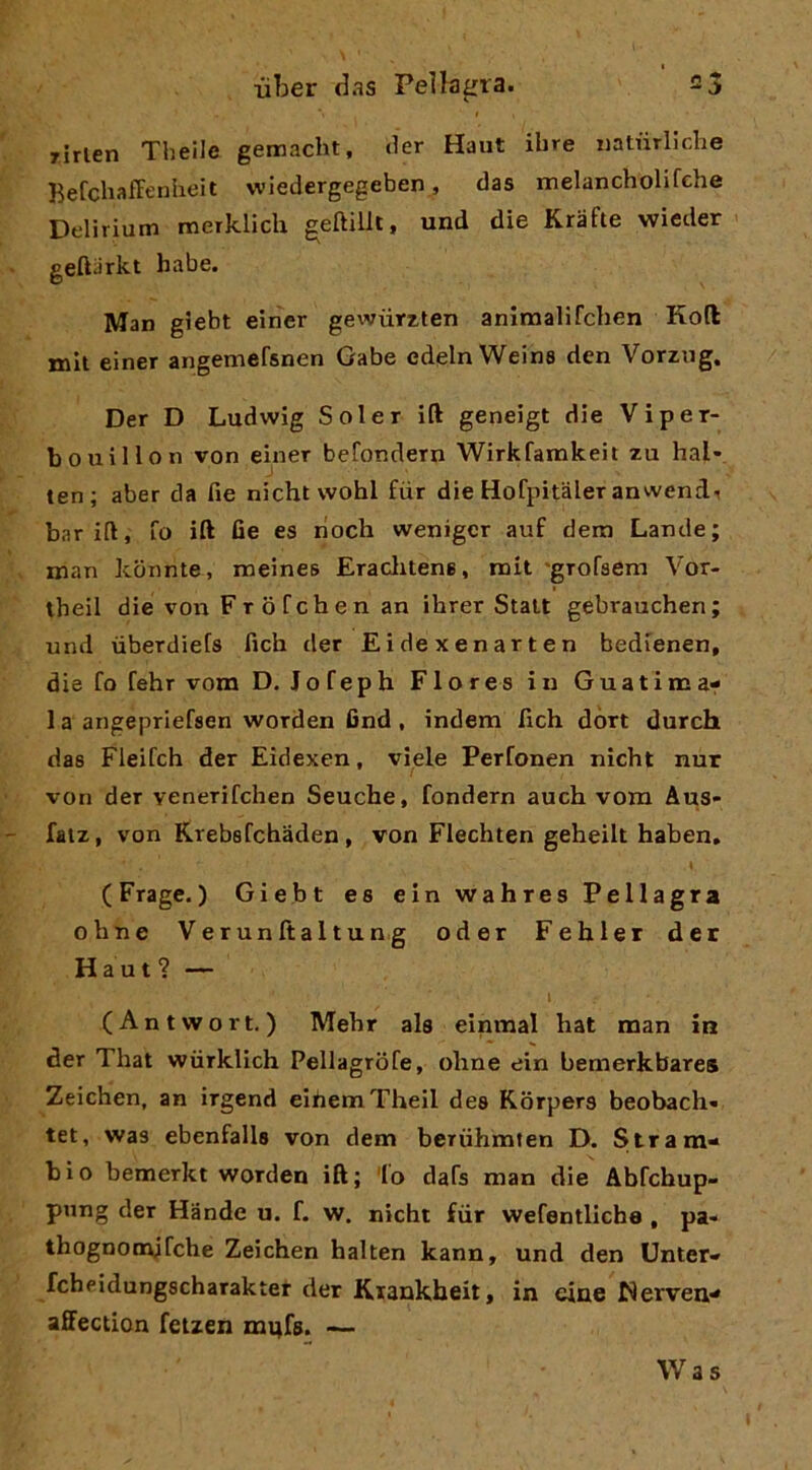 rirlen Theile gemacht, der Haiit ihre iiatùrliche Befchaffenbeit wiedergegeben, das melancholifche Delirium merklich geftillt, und die Krafte wieder geftarkt habe. Man gìebt eirìer gewùrzten animaUfcben Koft mit einer angemefsnen Gabe edglnWeina den Vorzug. Der D Ludwig Soler ift geneigt die Viper- bouillon von einer befondern Wirkfamkeit zu hai- ten; aber da fie nicht wohl fiir die Hofpitàler anwend^ barili, fo ift fie es rioch wenigcr auf dem Lande; man kbnnte, meines Eraclitene, mit 'grofaem Vor- theil die vorr FròCchen an ihrer Stali gebrauchen; und ùberdiefs fich der Eidexenarten bedienen, die Co fehr vom D. Jofeph Flores in Guatima^ 1 a angepriefsen worden find, indem fich dòn durch das Fleifch der Eidexen, viale Perfonen nicht nur von der venerifchen Seuche, fondern auch vora Aus- faiz, von Krebsfchaden , von Flechten geheilt haben. (Frage.) Giebt es ein wahres Pellagra oline Verunftaltung oder Fehler det Haut? — (Antwort. ) Mehr als einmal hat man in der That wiirklich Pellagrofe, oline ein bemerkbares Zeichen, an irgend eibemTheil des Korpers beobach- tet, was ebenfalls von dem beriihmten D. Stram* bio hemerkt worden ift; fo dafs man die Abfchup- pnng der Hande u. f. w. nicht fiir wefentlicba , pa- thognootdrche Zeichen halten kann, und den Unter* fcheidungscharakier der Kiankheit, in eine Werven* affection feizen mufs. — Was