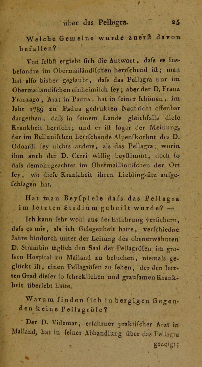 / Welche Gemeine wurde zue'rft davon befallen? Vort felbft ergiebt fich die Antwort, dafs es ins- befondre i<n Obermailaridifchen herrCchend ili; maa hat alfo bisher geglaubt, dafs das Pellagra nur im Obermailandifcben einheimirch fey ; aber der D. Franz Franzago , Arzt in Padua , hat in feiner fchònen , ira Jahr 1789 Padua gedrukten Nachricht ofFenbar dargelhan, dafs in feinem Lande gleichfalls diefe Krankheit herrfcht ; und er ift fogar der Meinnng, der ira Bellunifchcn herrfcherjde Alpenfkorbut des D. Odoarili fey nichts 1 anders , als das Pellagra ; , worin ihm auch der D. Cerri willig beyftimtnt, doch fo dafs demolingeachtet im Obermailandifcben der Ort fey, wo diefe Krankheit ihren Lieblingsfitz aufge* fchlagen hat. Hat man Beyfpiele dafs das Pellagra im letzten Stadium geheilt wurde? — Ich kann fehr wohl aus derErfahrung verGcbern, dafs es mir, als ich Gelegenhelt batte, rerfchiediie lahre hindurch unter der Leitung des obenervvàhnten D. Strambio taglich den Saal der Pellagrofen im grò» fsen Hospital za Mailand zu befuchen, niemals ge- gliickt ift, einen Pellagrofen za fehen, der den letz- ten Grad diefer fo fchreklichen und graufamcn Krank- heit uberlebt batte, Warum finden fich inbergi.genGegen- den keine Pellagrbfe? Der D, Videmar, erfahrner praktifcher Arzt in Mailand, hat in feiner Abbandlung tiber das Pellagra geieigi;