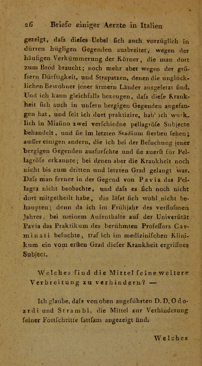 gezeigt, dafs diefes Uebel fich auch vortiiglìch in diirren hiigligen Gegenden ausbreitet, wegen cler Mufigen Verkiiraraerung der Korner, die man dort zum Brod branchi; noch mehr aber wegen der gro- fsern Durftigkeit, und Strapatzen, denen die unglùck- lichen Bevvohner jener armeni Lander aiisgefetzt find. Und ich kann gleichfaMs hezeugen, dafs diete Krank- lieit Geli auch in unfern bergigen Gegentlen angefan* gen hai, und feit ich dort praktizire, hab’ ich wurk. lich in Miafìno zwei verfchiedne pellagrote Subjecte behandelt, und Ge im letzten Stadiuin fterben fehen; auffer einigen andern, die ich bei der Befuchnng jener bergigen Gegenden ausforfchte und Ge zuerft fiir Pel- lagTofe erkannte; bei denen aber die Krankheit noch iiicht bis zum dritten und letzten Grad gelangt war. Dafs man temer in der Gegend von Pavia das Pel- lagra nicht beobacbte, und dafs es Gch noch nicht dort mitgetbeilt habe, das lafst Gch wohl nicht be- haupten ; denn da ich im Frùhjahr dea verflofsnen Jahres, bei meinem Aulenthalte auf der UniverGtat Pavia das Praktikum des berùhmten ProfelTors Car- minati befuchte , traf ich im mediziniCchen Klini- Itum ein vom erften Grad diefer Krankheit ergriftne$ Subject. I Welches find die Mittel teine weitere Verbreitung zu verhindern? — Ich glaube, dafs von oben angefiihrten D. D. O d o- ardi und Strambi, die Mitici zur Verhinderung feiner FortfchriUe fattfani angezeigt lindi