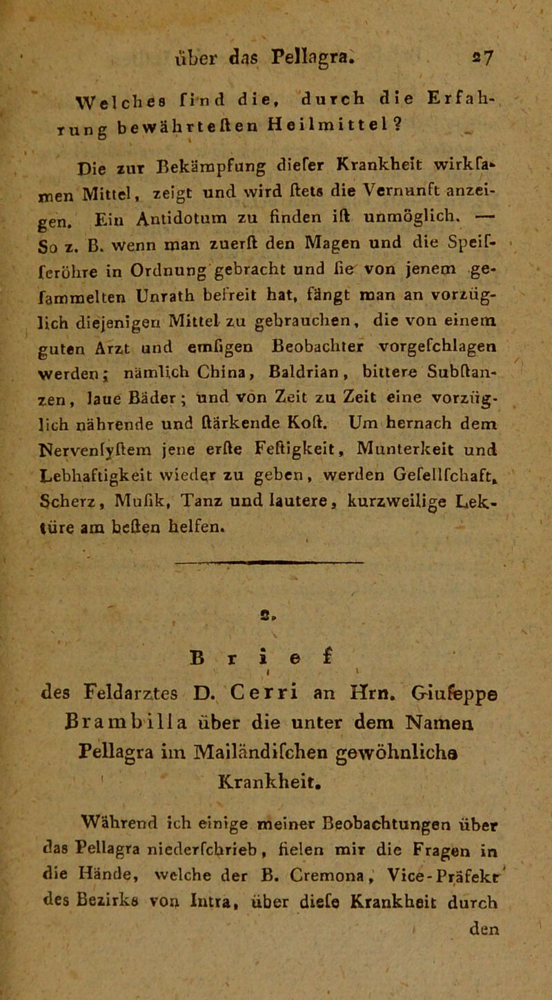 Welches find die, durch die Erfah- rung bewahrteften Heilmittel? Die zuT Bekànipfung diefer Krankheit wirkfa- nrien Mitici, zeigt und wird ftets die Vernanft anzei- gen. Eiu Antidotum zu finden ift unmoglich. — So z. B. wenn man zuerft den Magen und die Speif- fcrohre in Ordnung gebracht und Rer von jenem ge- fammelten Unrath beFreit hat, fMngt man an vorziig- lich diejenigen Mittel zu gebrauchen, die von einem guten Arzt und emfigen Beobachter vorgefcblagen werden; namlich China, Baldrian, biitere Subftan- zen, Jaue Bader; Und von Zeit zu Zeit eine vorziig- lich nahrende und ftarkende Koft. Um hernach dem Nervenlyftem jene erfte Feftigkeit, Munterkeit und Lebhaftigkeit vvieder zu gebcn, werden Gefellfchaft. Scherz, Mufik, Tanz undlauteie, kurzweilige Lek- ture am beHen helfen. B r i e f I I des Feldarzctes D. Cerri an Hrn, Giufeppe Brambilla ùber die unter dem Namen Pellagra iin Mailandifchen gewòhnlicha ' Krankheit, Wahrend ich einige meiner Beobachtungen iiber das Pellagra niederfcbrieb, fielen mir die Fragen in die Hande, welche der B. Cremona, Vice-Pràfekr^ des Beiirks von Intra, ùber dieCe Krankheit durch den