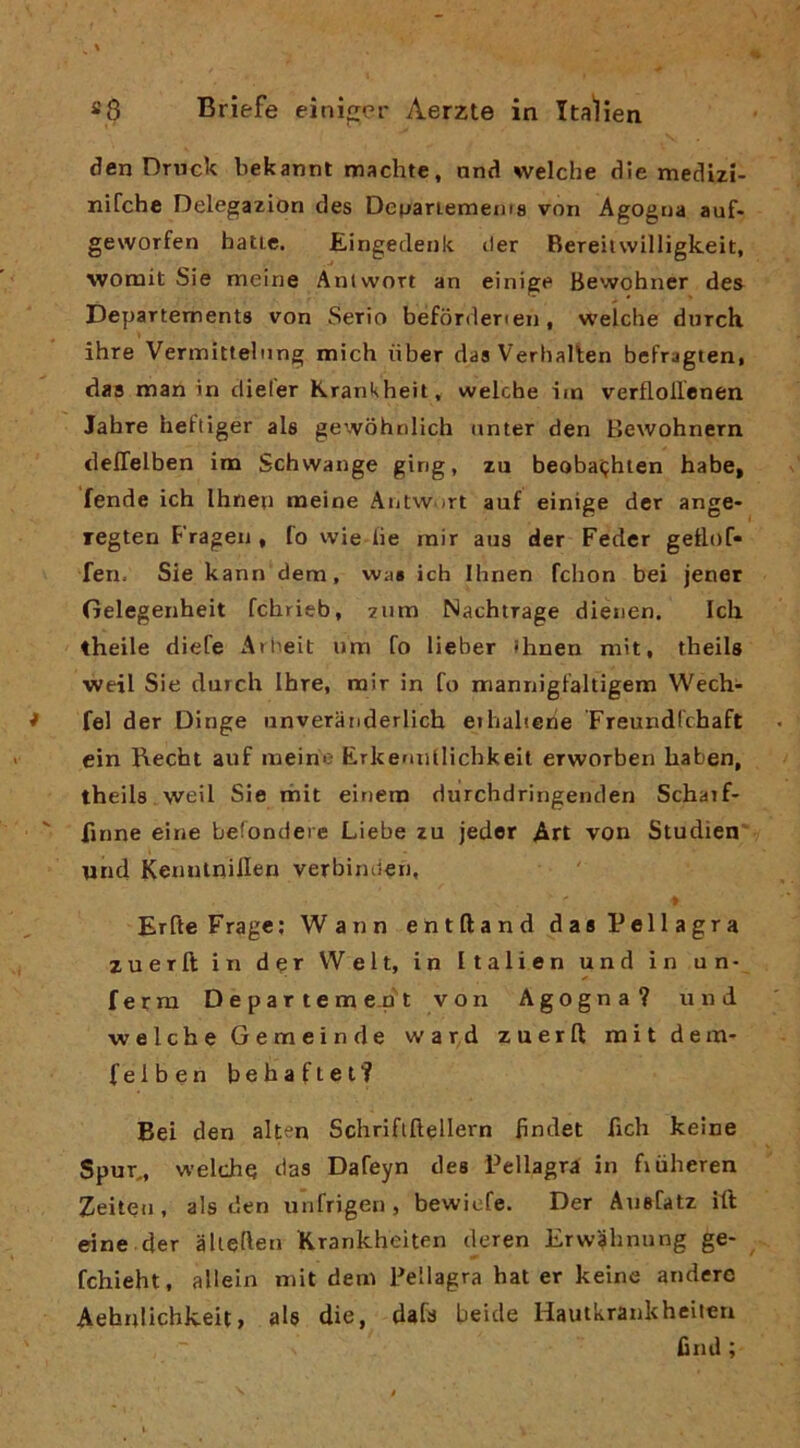 den Dnick bekannt machie, and welche die medizi- nifche Delegazion des Depariemems von Agogna auf- geworfen balie. Eingedenk iter Bereitwilligkeit, womit Sie meine Anlwort an einige Bewohner des Departements von Serio befòrdenei), welche durch ihre Vermittelnng mich iiber das Verhalten befragten, das mania dieler Krankheit, welcbe im verflollenen Jabre heFtiger ale gewohniich nnter den Bewohnern deffelben im Scbvvange ging, zu beobaijbien babe, fende ich Ihnep meine Aiilw ^rt auf einige dcr ange- regten Frageu « fo wie he rair aus der Fedcr gellof» fen. Sie kann dem, vvas ich Ihnen fchon bei jenet Gelegenheit fchrieb, zum Nachtrage dienen. Ich theile diefe Arheit um fo lieber ihnen mit, theils weil Sie durch Ihre, rair in fo rnannigfaltigem Wech- fel der Dinge iinveranderlich eihalierie Freundfchaft cin Rechi auf meine Erkermllichkeit erworben haben, theile weil Sie iriit einero durchdririgenden Scharf- finne eirie befondere Liebe zu jeder Art von Studìen «nd Kennlnillen verbinden, Erfte Fragc; Wann entftanddas Pellagra zuerft in der VVelt, in Italien und in un- ferra D e p a r t e m en't von Agogna? und welche Gemein de ward zuerft raitdem- (eiben behaftet? Bei den alten Schriflftellern hndet fich keine SpuT„ welche das Dafeyn dee Pellagra in fiùheren Zeiteu, ale den unfrigeu, bewiofe. Der Auefatz ift eine der alieften Krankheiten deren Erw^hnung ge- fchieht, allein rait dem Pellagra hai er keine anderc Aehniichkeit, als die, dafa beicle Hautkrankheiteri fìnd ;